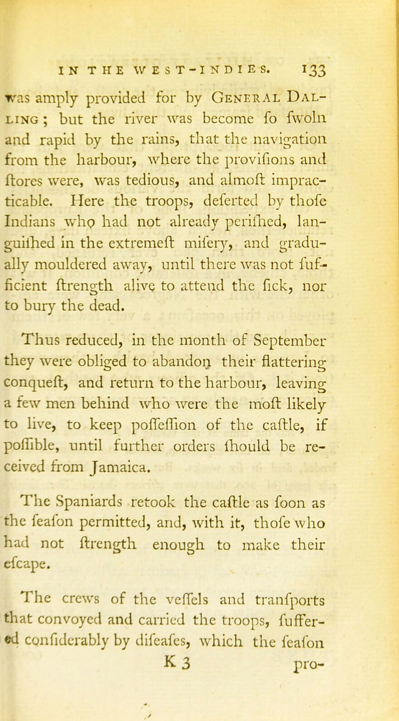 was amply provided for by General Dal- ling ; but the river was become fo fwoln and rapid by the rains, that the navigation from the harbour, where the provifions and ftores were, was tedious, and almoft imprac- ticable. Here the troops, deferted by thofe Indians whp had not already periihed, lan- guiihed in the extremeft mifery, and gradu- ally mouldered away, until there was not fuf- ficient ftrength alive to attend the fick, nor to bury the dead. Thus reduced, in the month of September they were obliged to abandon their Mattering conqueft, and return to the harbour, leaving a few men behind who were the moft likely to live, to keep pofferTion of the caftle, if poftible, until further orders ihould be re- ceived from Jamaica. The Spaniards retook the caftle as foon as the feafon permitted, and, with it, thofe who had not ftrength enough to make their efcape. The crews of the vefiels and tranfports that convoyed and carried the troops, fuffer- •d confiderably by difeafes, which the feafon K 3 pro-