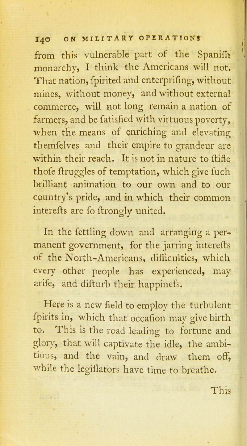 from this vulnerable part of the Spanifft monarchy, I think the Americans will not. That nation, fpirited and enterprifing, without mines, without money, and without external commerce, will not long remain a nation of farmers, and be fatisfied with virtuous poverty, when the means of enriching and elevating themfelves and their empire to grandeur are within their reach. It is not in nature to ftifle thofe ftruggles of temptation, which give fuch brilliant animation to our own and to our country's pride, and in which their common interefts are fo ftrongly united. In the fettling down and arranging a per- manent government, for the jarring interefts of the North-Americans, difficulties, which every other people has experienced, may arife, and difturb their happinefs. Here is a new field to employ the turbulent fpirits in, which that occafion may give birth to. This is the road leading to fortune and glory, that will captivate the idle, the ambi- tious, and the vain, and draw them off, while the legiflators have time to breathe. This