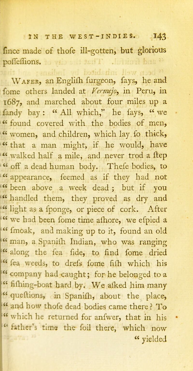 fince made of thofe ill-gotten, but glorious poflemons. Wafer, an EnglilTi furgeon, fays, he and fome others landed at Fermejo, in Peru, in 1687, and marched about four miles up a fandy bay:  All which, he fays,  we • found covered with the bodies of men,  women, and children, which lay fo thick,  that a man might, if he would, have walked half a mile, and never trod a ftep off a dead human body. Thefe bodies, to appearance, feemed as if they had not  been above a week dead ; but if you * handled them, they proved as dry and light as a fponge, or piece of cork. After  we had been fome time alhore, we efpied a ,w fmoak, and* making up to it, found an old man, a Spanilh Indian, who was ranging along the fea fide, to find fome dried fea weeds, to drefs fome fiuh which his !<< company had caught; for he belonged to a  fiming-boat bard by. We alked him many  queftions, in Spanifh, about the place, and how thofe dead bodies came there ? To ;<< which he returned for anfwer, that in his ■ u father's time the foil there, which now  yielded