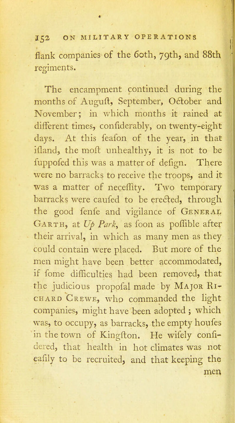 * 152 ON MILITARY OPERATIONS flank companies of the 60th, 79th, and 88th regiments. The encampment continued during the months of Auguft, September, October and November; in which months it rained at different times, confiderably, on twenty-eight days. At this feafon of the year, in that ifland, the moft unhealthy, it is not to be fuppofed this was a matter of defign. There were no barracks to receive the troops, and it was a matter of neceffity. Two temporary barracks were caufed to be erected, through the good fenfe and vigilance of General Garth, at Up Park, as foon as poflible after their arrival, in which as many men as they could contain were placed. But more of the men might have been better accommodated, if fome difficulties had been removed, that the judicious proppfal made by Major Ri- chard Crewe, who commanded the light companies, might have been adopted ; which was, to occupy, as barracks, the empty houfes in the town of Kingfton. He wifely confi- dered, that health in hot climates was not eafily to be recruited, and that keeping the men