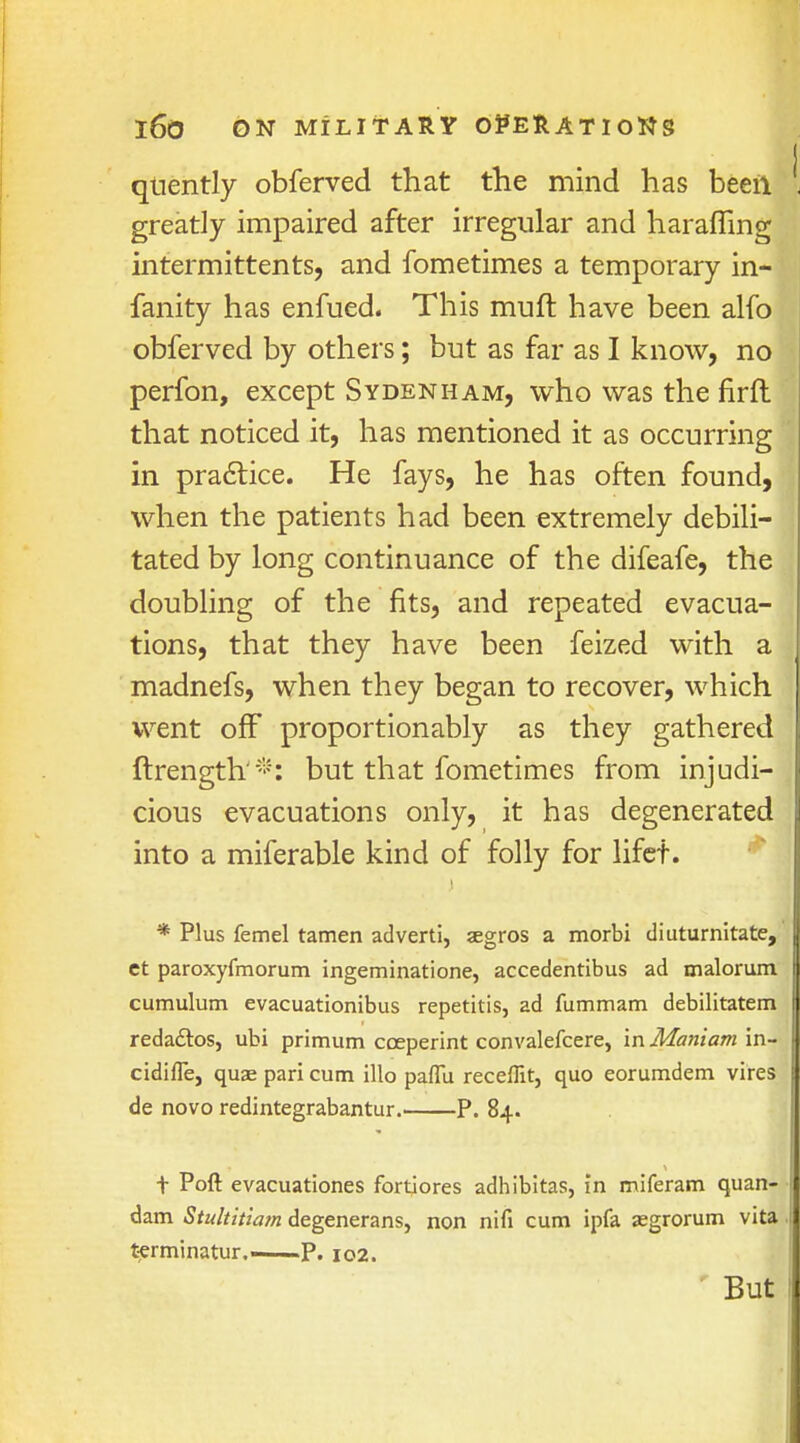 quently obferved that the mind has beefl greatly impaired after irregular and haraffing intermittents, and fometimes a temporary in- fanity has enfued. This muft have been alio obferved by others; but as far as I know, no perfon, except Sydenham, who was the firfl that noticed it, has mentioned it as occurring in practice. He fays, he has often found, when the patients had been extremely debili- tated by long continuance of the difeafe, the doubling of the fits, and repeated evacua- tions, that they have been feized with a madnefs, when they began to recover, which went off proportionably as they gathered ftrength'*: but that fometimes from injudi- cious evacuations only, it has degenerated into a miferable kind of folly for lifet. * Plus femel tamen adverti, segros a morbi diuturnitate, ct paroxyfmorum ingeminatione, accedentibus ad malorum cumulum evacuationibus repetitis, ad fummam debilitatem reda&os, ubi primum coeperint convalefcere, in Maniam in- cidifle, quae pari cum illo paffu receflit, quo eorumdem vires de novo redintegrabantur. P. 84. t Poft evacuationes fortiores adhibitas, in miferam quan- dam Stultitiam degenerans, non nifi cum ipfa asgrorum vita terminatur P. 102. But