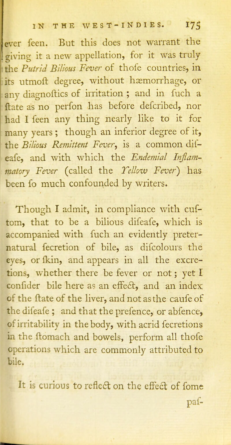 ever feen. But this does not warrant the giving it a new appellation, for it was truly the Putrid Bilious Fever of thofe countries, in its utmoft degree, without haemorrhage, or any diagnoftics of irritation ; and in fuch a ft ate as no perfon has before defcribed, nor had I feen any thing nearly like to it for many years; though an inferior degree of it, the Bilious Remittent Fever, is a common dif- eafe, and with which the Endemial Inflam- matory Fever (called the Yellow Fever) has been fo much confounded by writers. Though I admit, in compliance with cuf- tom, that to be a bilious difeafe, which is accompanied with fuch an evidently preter- natural fecretion of bile, as difcolours the eyes, or fkin, and appears in all the excre- tions, whether there be fever or not; yet I confider bile here as an effect, and an index of the ftate of the liver, and not as the caufe of the difeafe ; and that the prefence, or abfence, of irritability in the body, with acrid fecretions in the ftomach and bowels, perform all thofe operations which are commonly attributed to bile. It is curious to reflect, on the effect, of fome paf-