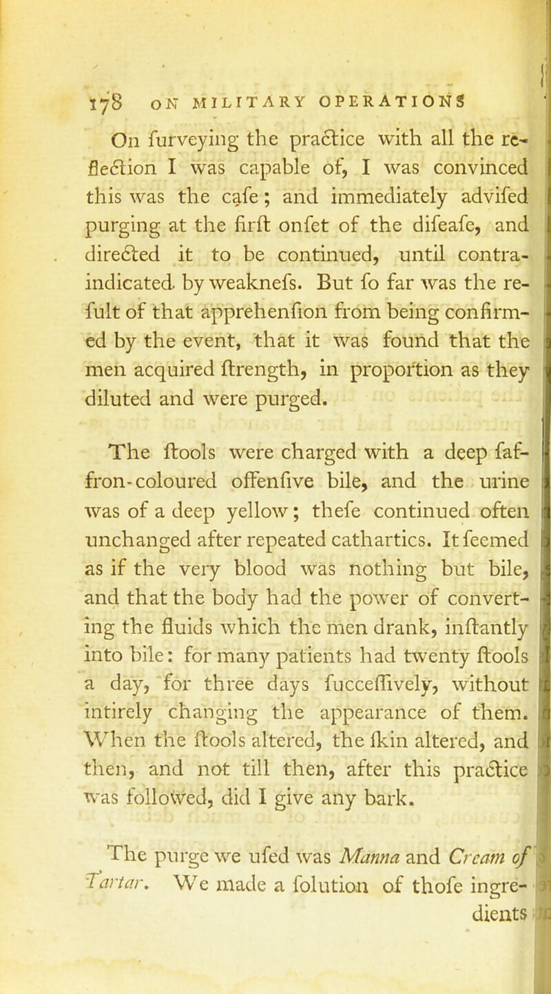 On furveying the practice with all the re- flection I was capable of, I was convinced this was the cafe; and immediately advifed purging at the firft onfet of the difeafe, and directed it to be continued, until contra- indicated by weaknefs. But fo far was the re- fult of that apprehenfion from being confirm- ed by the event, that it was found that the men acquired ftrength, in proportion as they diluted and were purged. The (tools were charged with a deep faf- fron-coloured offenfive bile, and the urine was of a deep yellow; thefe continued often unchanged after repeated cathartics. Itfeemed as if the very blood was nothing but bile, and that the body had the power of convert- ing the fluids which the men drank, inftantly into bile: for many patients had twenty ftools a day, for three days fucceflively, without intirely changing the appearance of them. When the ftools altered, the Ikin altered, and then, and not till then, after this practice was followed, did I give any bark. The purge we ufed was Manna and Cream of Tartar. We made a folution of thofe ingre- dients