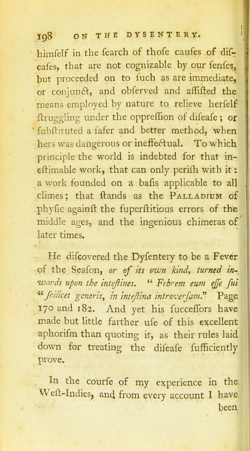 himfelf in the fearch of thofe caufes of dif- eafes, that are not cognizable by our fenfes, but proceeded on to fuch as are immediate, or conjunct, and obferved and affifted the means employed by nature to relieve herfelf jftruggling under the oppreffion of difeafe ; or fubftituted a lafer and better method, when hers was dangerous or ineffectual. To which principle the world is indebted for that in- eftimable work, that can only perifh with it 1 a work founded on a bafis applicable to all climes; that ftands as the Palladium of phyfic againft the fuperftitious errors of the middle ages, and the ingenious chimeras of later times. He difcovered the Dyfentery to be a Fever of the Seafon, or of its own kind, turned in- wards upon the intejiines.  Febrem eum ejfe ful fci/icet generis, in intejlina introverfam. Page 170 and 18a. And yet his fucceflprs have made but little farther ufe of this excellent aphorifm than quoting it, as their rules laid down for treating the difeafe fufficiently prove. In the courfe of my experience in the. Weft-Indies, an4 from every account I have been