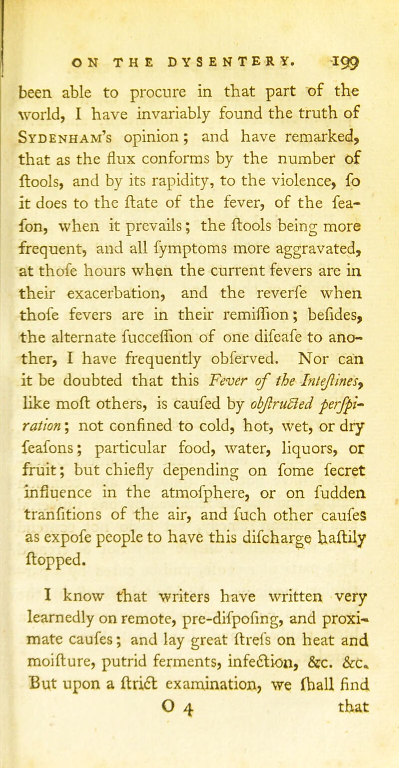 been able to procure in that part of the world, I have invariably found the truth of Sydenham's opinion; and have remarked, that as the flux conforms by the number of ftools, and by its rapidity, to the violence, fo it does to the ftate of the fever, of the fea- fon, when it prevails; the ftools being more frequent, and all fymptoms more aggravated, at thofe hours when the current fevers are in their exacerbation, and the reverfe when thofe fevers are in their remiflion; befides, the alternate fucceflion of one difeafe to ano- ther, I have frequently obferved. Nor can it be doubted that this Fever of the Intejlinesy like moft others, is caufed by obJlruSied perfo- ration ; not confined to cold, hot, wet, or dry feafons; particular food, water, liquors, or fruit; but chiefly depending on fome fecret influence in the atmofphere, or on fudden tranfitions of the air, and fuch other caufes as expofe people to have this difcharge haftily flopped. I know that writers have written very learnedly on remote, pre-difpofing, and proxi* mate caufes; and lay great ftrefs on heat and moifture, putrid ferments, infection, &c. &c. But upon a ftrict examination, we fhall find O 4 that