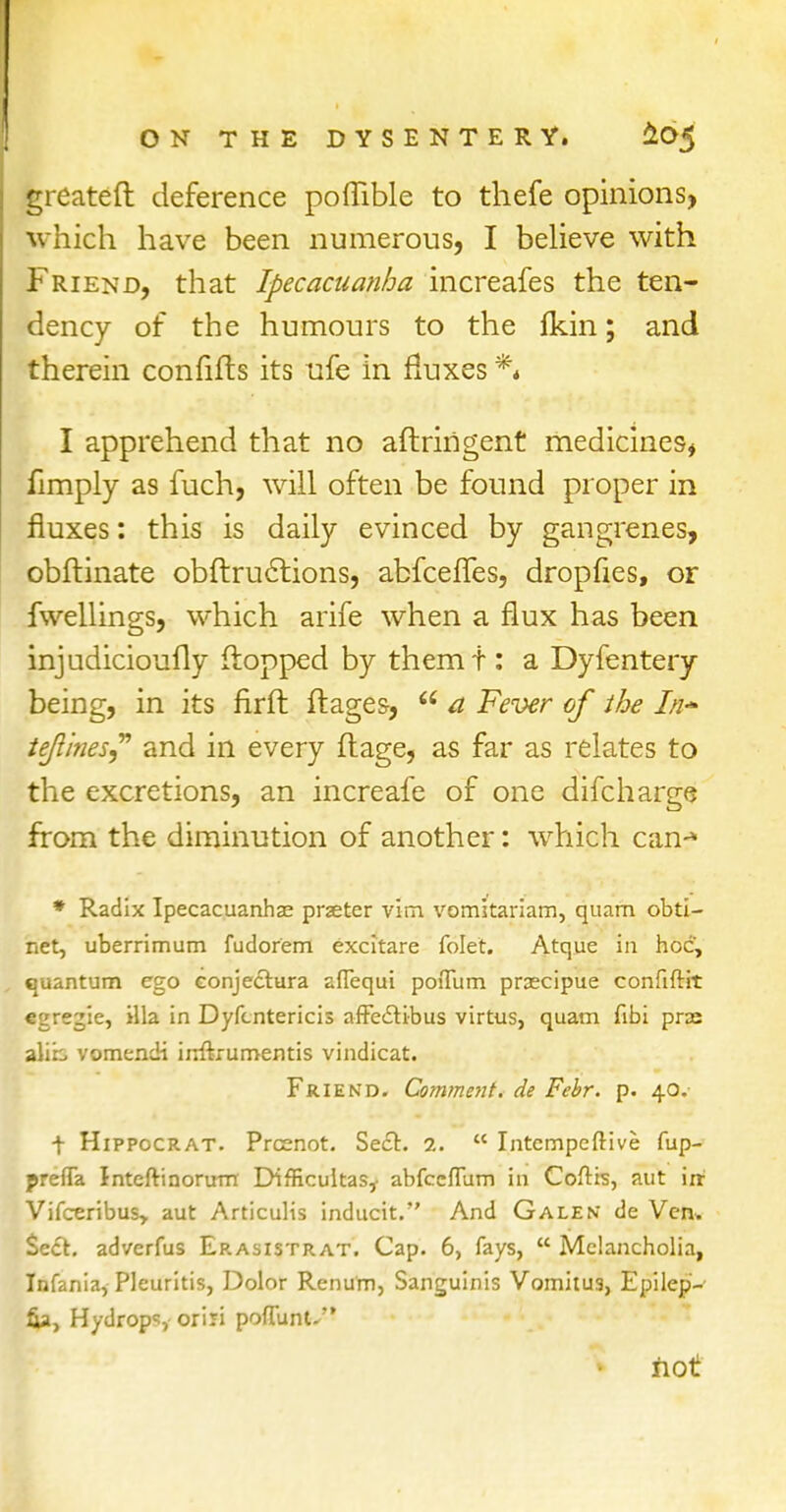 greateft deference poffible to thefe opinions, which have been numerous, I believe with Friend, that Ipecacuanha increafes the ten- dency of the humours to the fkin; and therein confifts its ufe in fluxes ** I apprehend that no aftringent medicines* fimply as fuch, will often be found proper in fluxes: this is daily evinced by gangrenes, obftinate obftructions, abfcefTes, dropfies, or fwellings, which arife when a flux has been injudicioufly flopped by themt: a Dyfentery being, in its firft ft ages-, 66 a Fever of the In* tejlines? and in every ftage, as far as relates to the excretions, an increafe of one difcharge from the diminution of another: which can-* * Radix Ipecacuanhas prjeter vim vomkariam, quam obti- net, uberrimum fudorem excitare folet. Atque in hoc, quantum ego conjectura aflequi poiTum prcecipue confiftit egregie, ilia in Dyfcntericis affecti-bus virtus, quam fibi pras alib vomendi irrftrumentis vindicat. Friend. Comment, de Febr. p. 40.- t Hippocrat. Prcenot. Sect. 1.  Intempeftive fup- prefTa Intefti riorum DifHcultas,- abfccflum in Coftis, aut ire Vifceribus, aut Articulis inducit. And Galen de Ven. Sect, adverfus Erasistrat. Cap. 6, fays,  Melancholia, Infania, Pleuritis, Dolor Renum, Sanguinis Vomitu3, Epilep- fia, Hydrops oriri pofluntv not