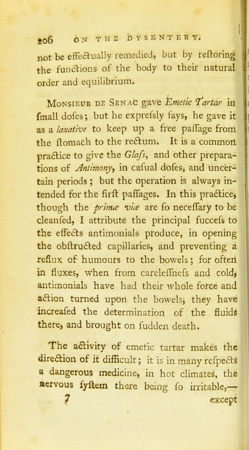 not be effe&ually remedied, but by reftoring the functions of the body to their natural order and equilibrium. Monsieur de Senac gave Emetic Tartar in fmall dofes; but he exprefsly fays, he gave it as a laxative to keep up a free paffage from the ftomach to the rectum. It is a common practice to give the Glafs, and other prepara- tions of Antimony, in cafual dofes* and uncer- tain periods ; but the operation is always in- tended for the firft paffages. In this practice, though the prima via are fo necefTary to be cleanfed, I attribute the principal fuccefs to the effects antimonials produce, in opening the obftructed capillaries, and preventing a reflux of humours to the bowels; for often in fluxes, when from carelefhiefs and coldj antimonials have had their whole force and action turned upbrt the bowelsj they have increafed the determination of the fluids there, and brought on fudden death. The activity of emetic tartar makes the direction of it difficult; it is in many refpe&s a dangerous medicine, in hot climates, the aervous fyftem there being fo irritable,— 7 except