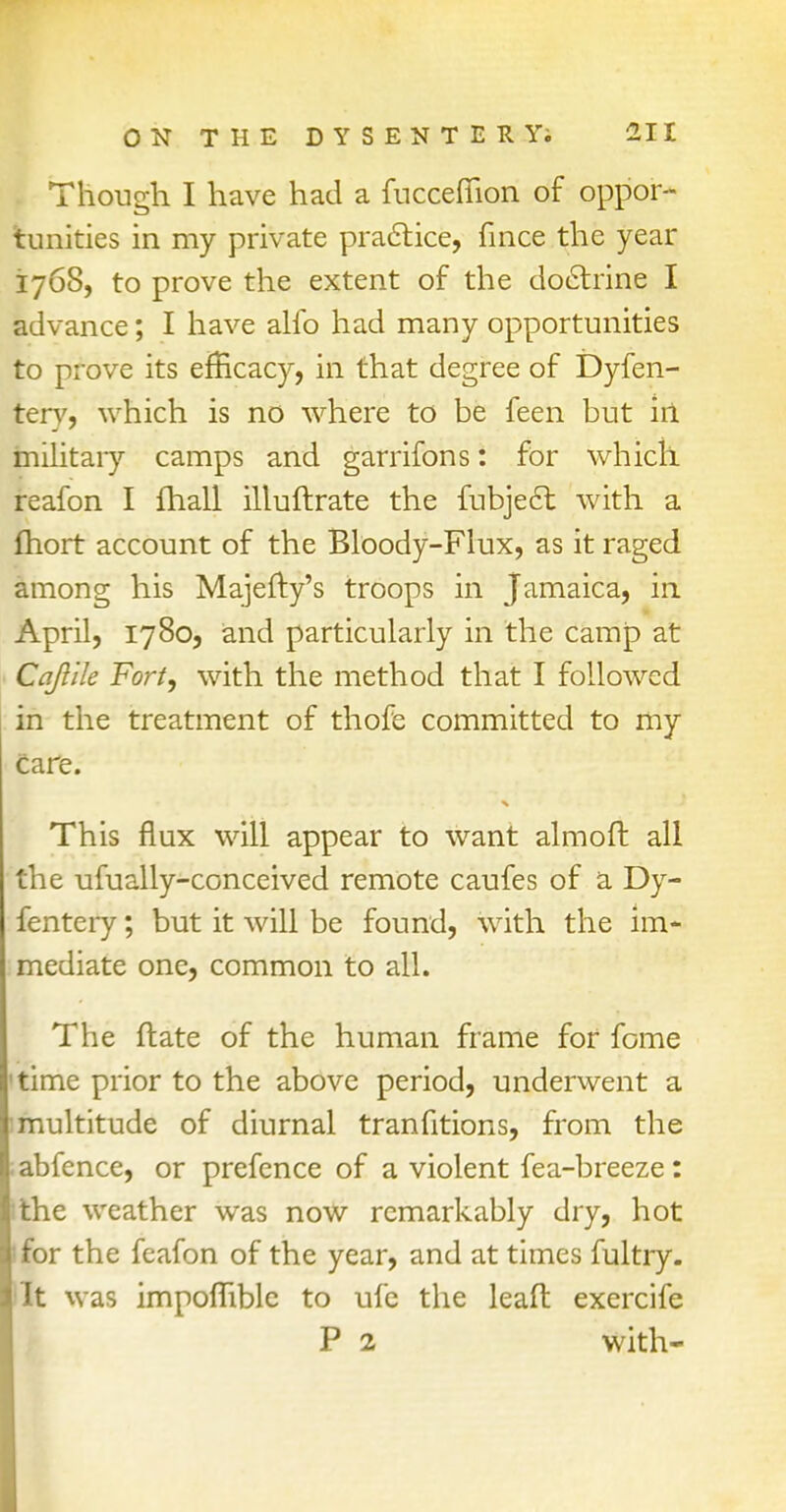 Though I have had a fucceflion of oppor- tunities in my private practice, fince the year 1768, to prove the extent of the doctrine I advance; I have alfo had many opportunities to prove its efficacy, in that degree of Dyfen- tery, which is no where to be feen but irl military camps and garrifons: for which, reafon I fhall illuftrate the fubjecl: with a fhort account of the Bloody-Flux, as it raged among his Majefty's troops in Jamaica, in April, 1780, and particularly in the camp at Cqftile Fort, with the method that I followed in the treatment of thofe committed to my care. This flux will appear to want almoft all the ufually-conceived remote caufes of a Dy- fentery; but it will be found, with the im- mediate one, common to all. The ftate of the human frame for feme 'time prior to the above period, underwent a :multitude of diurnal tranfitions, from the ;abfence, or prefence of a violent fea-breeze: Ithe weather was now remarkably dry, hot I for the feafon of the year, and at times fultry. lit was impoflible to ufe the leaft exercife P 2 with-