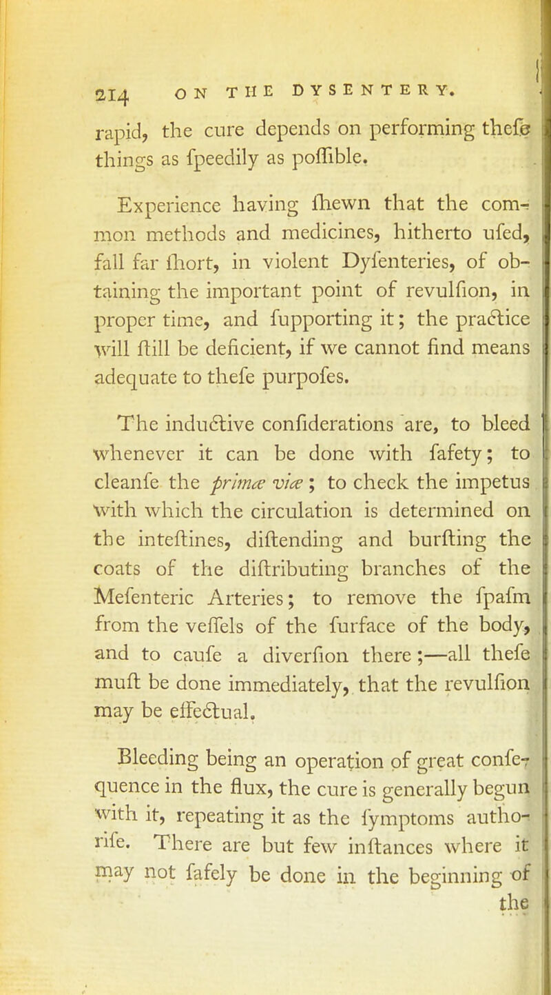 rapid, the cure depends on performing thefe things as fpeedily as poflible. Experience having fhewn that the conn mon methods and medicines, hitherto ufed, fall far ihort, in violent Dyfenteries, of ob- taining the important point of revulfion, in proper time, and fupporting it; the practice ftill be deficient, if we cannot find means adequate to thefe purpofes. The inductive confiderations are, to bleed whenever it can be done with fafety; to cleanfe the prima via; to check the impetus with which the circulation is determined on the inteftines, diftending and burfting the coats of the diftributing branches of the Mefenteric Arteries; to remove the fpafm from the vefiels of the furface of the body, and to caufe a diverfion there;—all thefe muft be done immediately, that the revulfion may be effectual. Bleeding being an operation of great confe? quence in the flux, the cure is generally begun with it, repeating it as the fymptoms autho-s rife. There are but few inftances where it may not fafely be done in the beginning of the