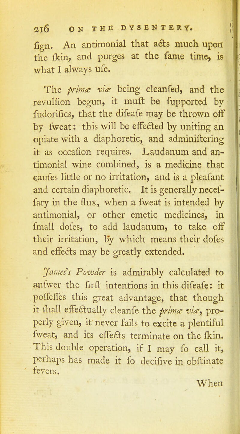 fign. An antimonial that acts much uporc the fkin, and purges at the fame time, is what I always ufe. The prima via being cleanfed, and the revulfion begun, it muft be fupported by fudorifics, that the difeafe may be thrown off by fweat: this will be effected by uniting an opiate with a diaphoretic, and administering it as occafion requires. Laudanum and an- timonial wine combined, is a medicine that Gaufes little or no irritation, and is a pleafant and certain diaphoretic. It is generally necef- fary in the flux, when a fweat is intended by antimonial, or other emetic medicines, in fmall dofes, to add laudanum, to take off their irritation, by which means their dofes and effects may be greatly extended. James's Pozvder is admirably calculated to anfwer the firft intentions in this difeafe: it poffeffes this great advantage, that though it mall effectually cleanfe the prima via, pro- perly given, if never fails to excite a plentiful fweat, and its effects terminate on the fkin. This double operation, if I may fo call it, perhaps has made it fo decifive in obftinate fevers. When