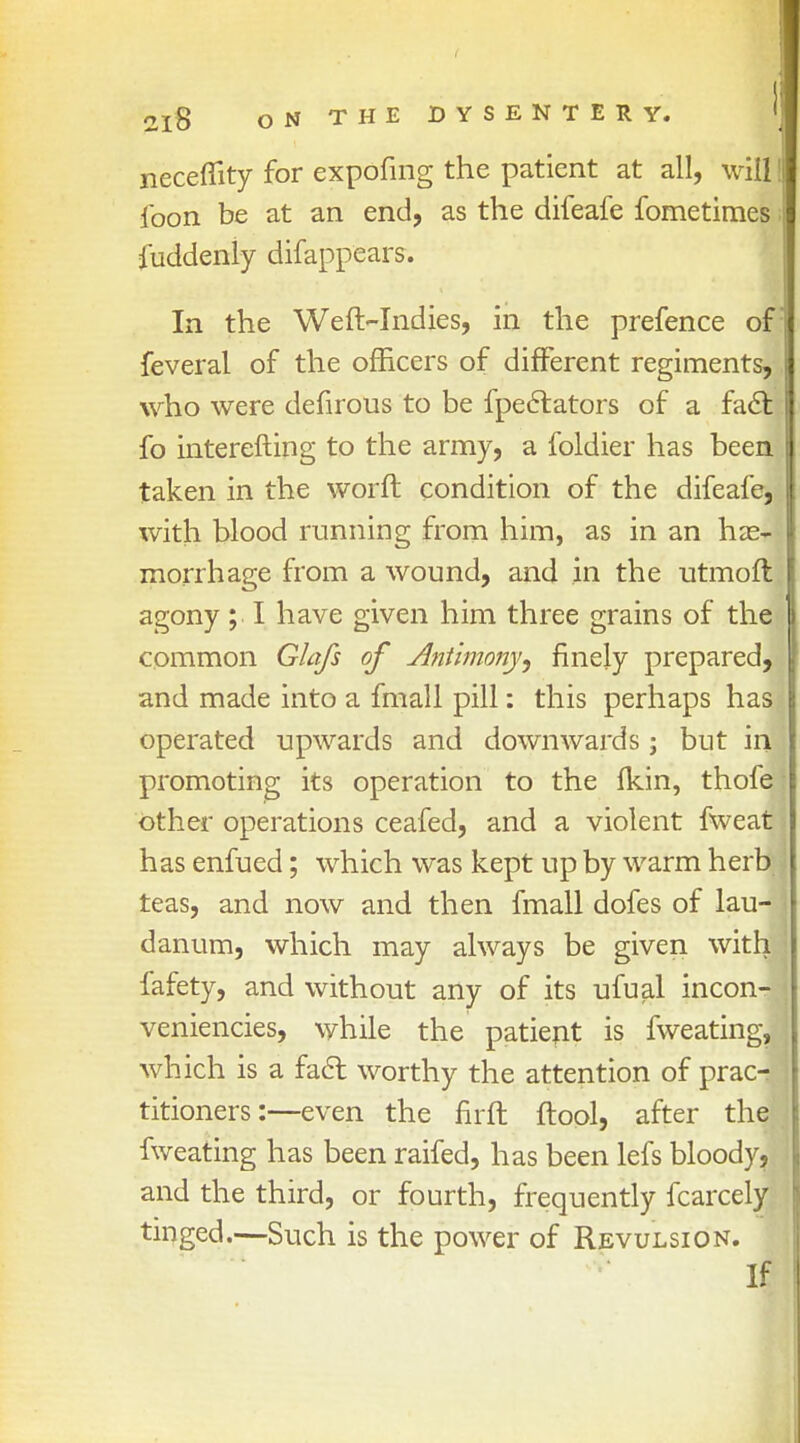 neceflity for expofing the patient at all, will | ibon be at an end, as the difeafe fometimes iuddeniy difappears. In the Weft-Indies, in the prefence of: feveral of the officers of different regiments, who were defirous to be fpectators of a facl: fo interefting to the army, a foldier has been taken in the worft condition of the difeafe, with blood running from him, as in an hae- morrhage from a wound, and in the utmoft agony; I have given him three grains of the common Glafs of Antimony ^ finely prepared, and made into a fmall pill: this perhaps has operated upwards and downwards; but in promoting its operation to the fkin, thofe other operations ceafed, and a violent fweat has enfued; which was kept up by warm herb teas, and now and then fmall dofes of lau- danum, which may always be given with fafety, and without any of its ufual incon- veniencies, while the patient is fweating, which is a fact worthy the attention of prac- titioners:—even the nrft ftool, after the fweating has been raifed, has been lefs bloody, and the third, or fourth, frequently fcarcely tinged.—Such is the power of Revulsion. If