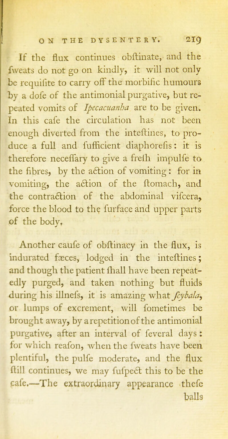 If the flux continues obftinate, and the fweats do not go on kindly, it will not only be requifite to carry off the morbific humours t>y a dofe of the antimonial purgative, but re- peated vomits of Ipecacuanha are to be given. In this cafe the circulation has not been enough diverted from the interlines, to pro- duce a full and fufhcient diaphorefis: it is therefore neceflary to give a frefh impulfe to the fibres, by the action of vomiting: for in vomiting, the action of the ftomach, and the contraction of the abdominal vifcera, force the blood to the furface and upper parts of the body. Another caufe of obftinacy in the flux, is indurated fasces, lodged in the interlines; and though the patient fhall have been repeat- edly purged, and taken nothing but fluids during his illnefs, it is amazing what fcybala^ or lumps of excrement, will fometimes be brought away, by a repetition of the antimonial purgative, after an interval of feveral days: for which reafon, when the fweats have been plentiful, the pulfe moderate, and the flux flill continues, we may fufpect. this to be the cafe.—The extraordinary appearance ■thcfc balls