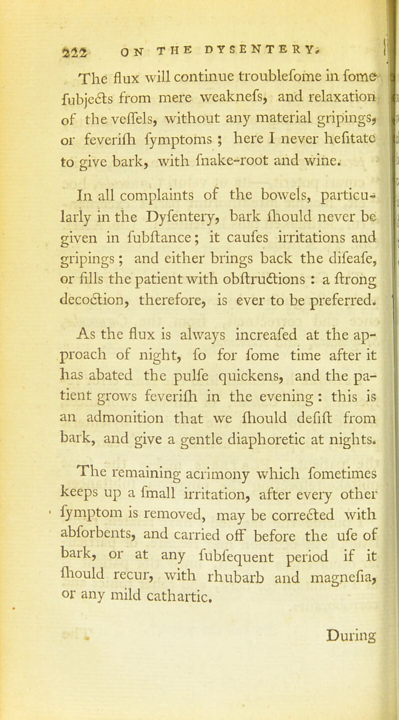 The flux will continue troublefome in fome fubje&s from mere weaknefs, and relaxation of the veflels, without any material gripings, or feveriiri fymptoms; here I never hefitate to give bark, with make-root and wine. In all complaints of the bowels, particu- larly in the Dyfentery, bark mould never be given in fubftance; it caufes irritations and gripings; and either brings back the difeafe, or fills the patient with obftruclions : a ftrong decoction, therefore, is ever to be preferred. As the flux is always increafed at the ap- proach of night, fo for fome time after it has abated the pulfe quickens, and the pa- tient grows feverifh in the evening: this is an admonition that we mould defift from bark, and give a gentle diaphoretic at nights. The remaining acrimony which fometimes keeps up a fmall irritation, after every other fymptom is removed, may be corrected with abforbents, and carried off before the ufe of bark, or at any fubfequent period if it lhould recur, with rhubarb and magnefia, or any mild cathartic. During