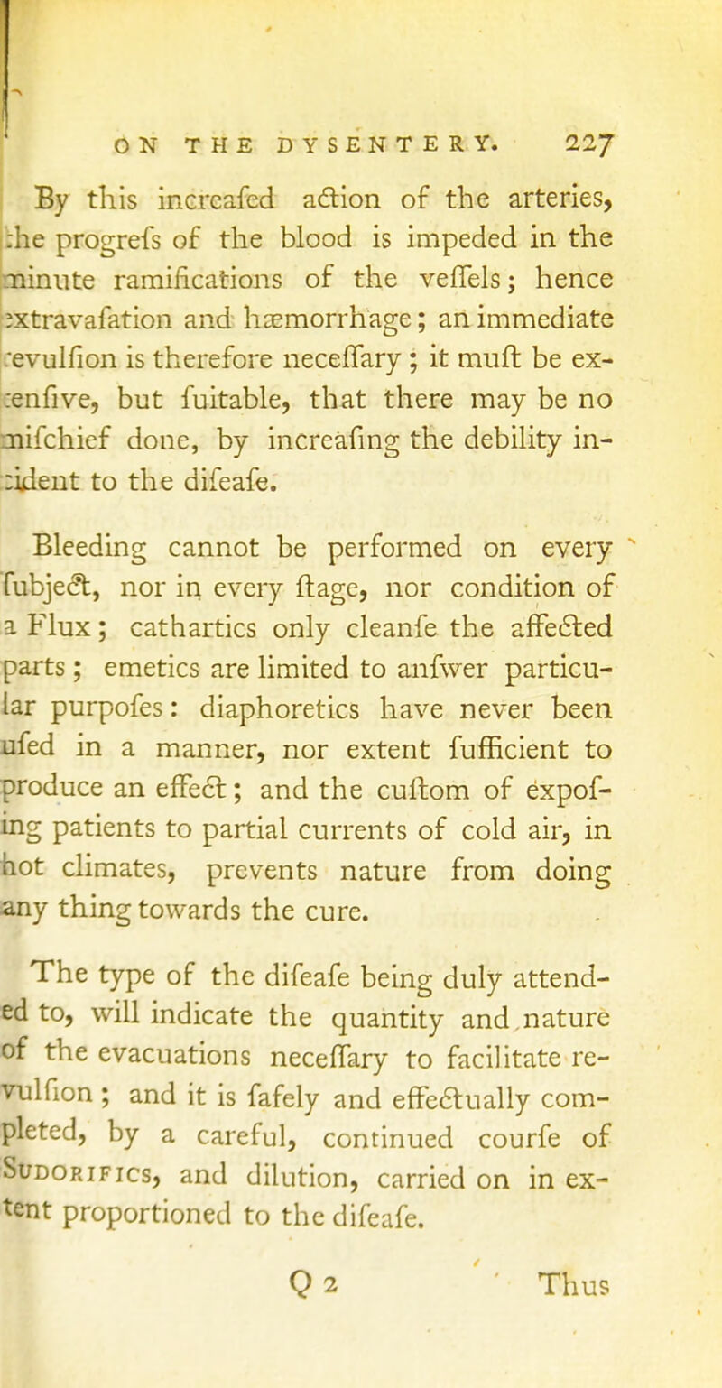 By this increafed action of the arteries, :he progrefs of the blood is impeded in the ninnte ramifications of the veffels; hence :xtravafation and haemorrhage; an immediate evulfion is therefore neceffary ; it muft be ex- :enfive, but fuitable, that there may be no tnifchief done, by increafing the debility in- :ident to the difeafe. Bleeding cannot be performed on every fubject, nor in every ftage, nor condition of a Flux; cathartics only cleanfe the affected parts; emetics are limited to anfwer particu- lar purpofes: diaphoretics have never been ufed in a manner, nor extent fufficient to produce an effect; and the cullom of expof- ing patients to partial currents of cold air, in hot climates, prevents nature from doing any thing towards the cure. The type of the difeafe being duly attend- ed to, will indicate the quantity and.nature of the evacuations neceffary to facilitate re- vulfion ; and it is fafely and effe&ually com- pleted, by a careful, continued courfe of Sudorifics, and dilution, carried on in ex- tent proportioned to the difeafe. Q2 Thus