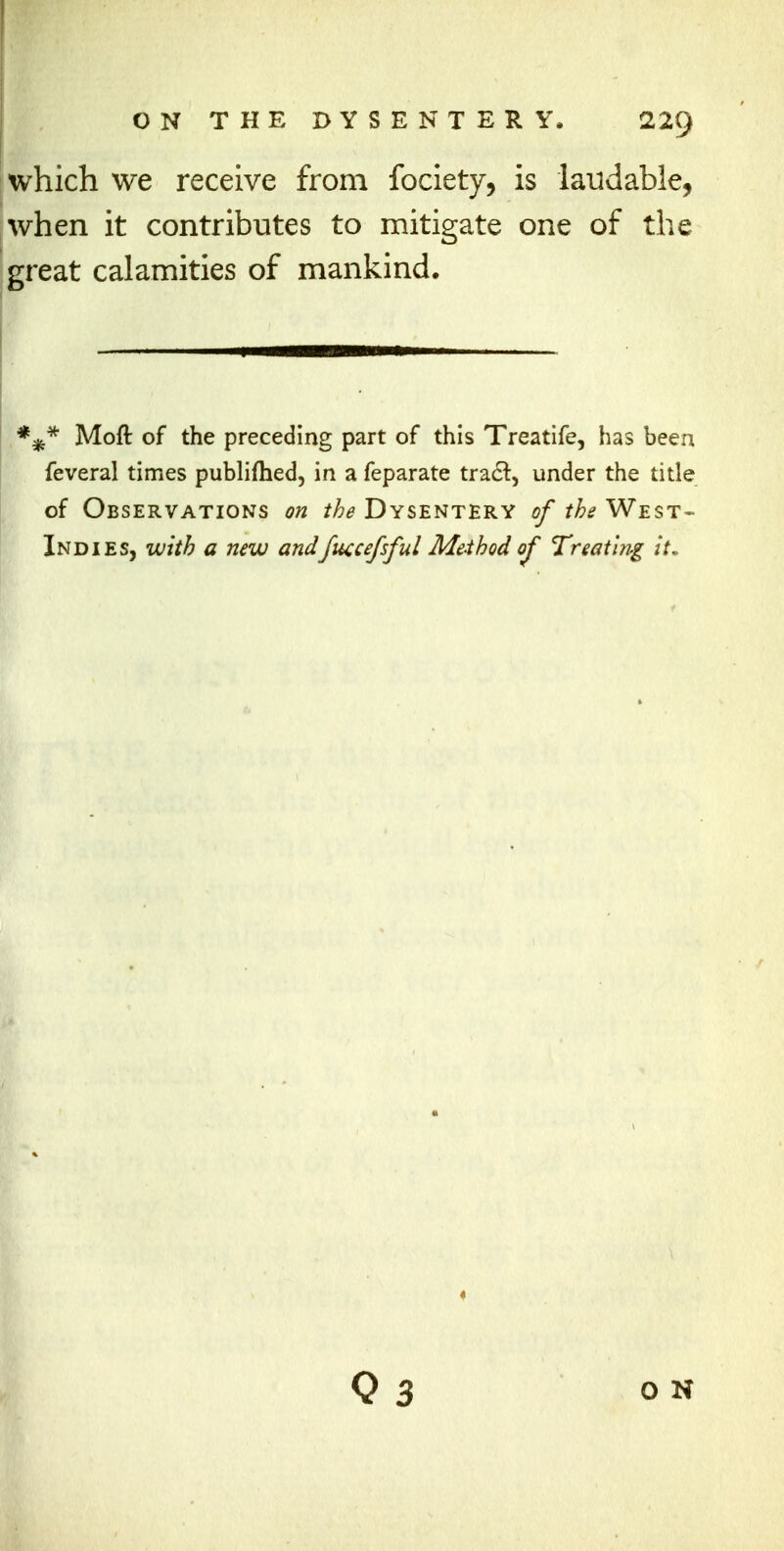 which we receive from fociety, is laudable, when it contributes to mitigate one of the great calamities of mankind. E#* Moft of the preceding part of this Treatife, has been feveral times publifhed, in a feparate trac~t, under the title of Observations on the Dysentery of the West- Indies, with a new andfuccefsful Method of Treating it. Q 3 on