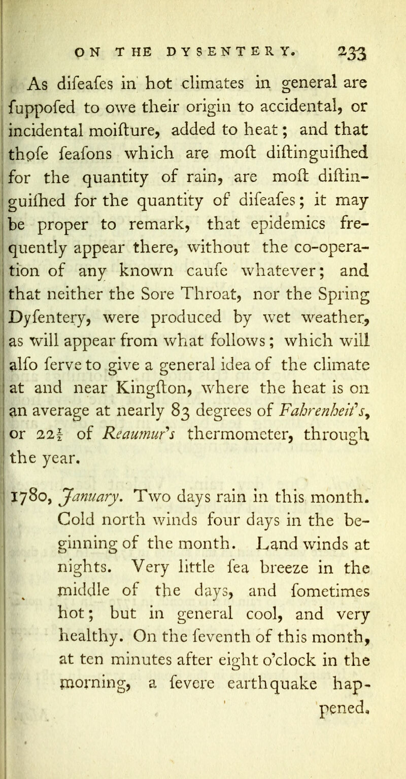 As difeafes in hot climates in general are fuppofed to owe their origin to accidental, or incidental moifture, added to heat; and that thpfe feafons which are mod diftinguifhed for the quantity of rain, are mod diftin- guifhed for the quantity of difeafes; it may be proper to remark, that epidemics fre- quently appear there, without the co-opera- tion of any known caufe whatever; and that neither the Sore Throat, nor the Spring Dyfentery, were produced by wet weather, as will appear from what follows; which will alfo ferve to give a general idea of the climate ; at and near Kingfton, where the heat is on l an average at nearly 83 degrees of FahrenheitV, j or 22f of Reaumur's thermometer, through I the year, ! 1780, January. Two days rain in this month. J Cold north winds four days in the be- | ginning of the month. Land winds at nights. Very little fea breeze in the middle of the days, and fometimes hot; but in general cool, and very healthy. On the feventh of this month, at ten minutes after eight o'clock in the morning, a fevere earthquake hap- I fe , ' pened, «