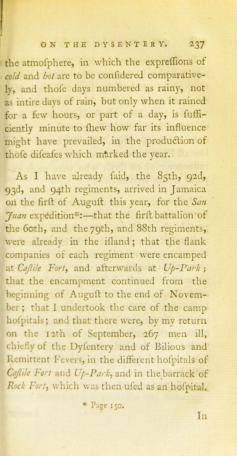 the atmofphere, in which the expreflions of cold and hot are to be confidered comparative- ly, and thole days numbered as rainy, not as intire days of rain, but only when it rained for a few hours, or part of a day, is fuffi- ciently minute to (hew how far its influence might have prevailed, in the production of thbfe difeafes which marked the year. As I have already faid, the 85th, 92d, 93d, and 94th regiments, arrived in Jamaica on the firft of Auguft this year, for the San Juan expedition*:—that the firft battalion of the 60th, and the 79th, and 88th regiments, were already in the ifland; that the flank companies of each regiment were encamped at Cajlile Fort, and afterwards at Up-Park y that the encampment continued from the beginning of Auguft to the end of Novem- ber ; that I undertook the care of the camp hofpitals; and that there were, by my return on the 12th of September, 267 men ill, chiefly of the Dylentery and of Bilious and Pvemittent Fevers, in the different hofpitals of Cajlile Fort and Up-Park, and in the barrack of Rock Fort, which was then ufed as an hofpital. * P::ge 150. In