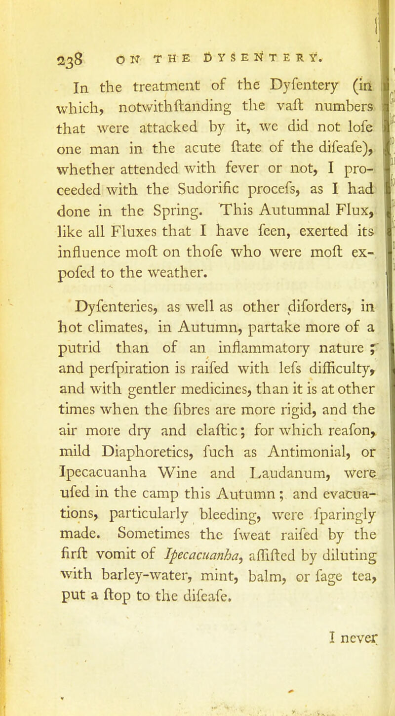 In the treatment of the Dyfentery (in which, notwith{landing the vaft numbers that were attacked by it, we did not lofe one man in the acute ftate of the difeafe), whether attended with fever or not, I pro- ceeded with the Sudorific procefs, as I had done in the Spring. This Autumnal Flux, like all Fluxes that I have feen, exerted its influence moft on thofe who were moft ex- pofed to the weather. Dyfenteries, as well as other diforders, in hot climates, in Autumn, partake more of a putrid than of an inflammatory nature y and perfpiration is raifed with lefs difficulty, and with gentler medicines, than it is at other times when the fibres are more rigid, and the air more dry and elaftic; for which reafon, mild Diaphoretics, fuch as Antimonial, or Ipecacuanha Wine and Laudanum, were ufed in the camp this Autumn; and evacua- tions, particularly bleeding, were fparingly made. Sometimes the fweat raifed by the nrfl: vomit of Ipecacuanha, affifted by diluting with barley-water, mint, balm, or fage tea, put a flop to the difeafe. I never