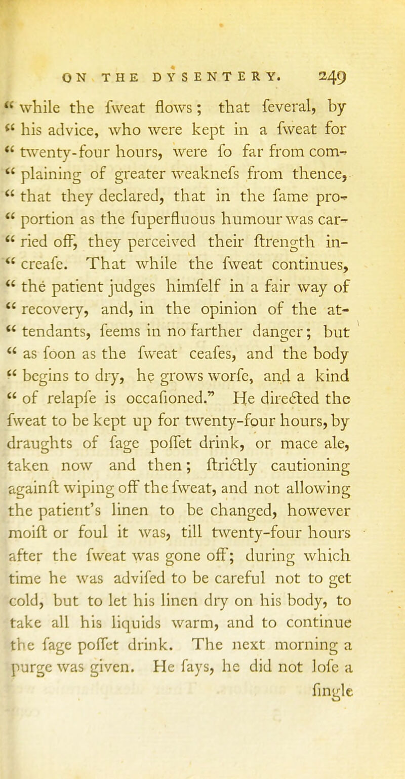  while the fweat flows; that feveral, by  his advice, who were kept in a fweat for  twenty-four hours, were fo far from com-  plaining of greater weaknefs from thence,  that they declared, that in the fame pro-^  portion as the fuperfluous humour was car-  ried off, they perceived their ftrength in-  creafe. That while the fweat continues,  the patient judges himfelf in a fair way of  recovery, and, in the opinion of the at- r tendants, feems in no farther danger; but u as foon as the fweat ceafes, and the body  begins to dry, he grows worfe, and a kind  of relapfe is occafioned. He directed the fweat to be kept up for twenty-four hours, by draughts of fage poffet drink, or mace ale, taken now and then; ftrictly cautioning againft wiping off the fweat, and not allowing the patient's linen to be changed, however moid or foul it was, till twenty-four hours after the fweat was gone off; during which time he was advifed to be careful not to get cold, but to let his linen dry on his body, to take all his liquids warm, and to continue the fage poffet drink. The next morning a purge was given. He fays, he did not Jofe a fingle