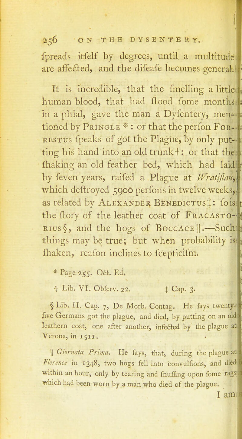 fpreads itfelf by degrees, until a multitude are affected, and the difeafe becomes general. It is incredible, that the fmelling a little human blood, that had flood fome months in a phial, gave the man a Dyfentery, men- tioned by Pringle # : or that the perfon For-4 restus fpeaks of got the Plague, by only put- ting his hand into an old trunk t: or that the; fhaking an old feather bed, which had laid: by feven years, raifed a Plague at Wrat'tjlauy which deftroyed 5900 perfons in twelve weeks,, as related by Alexander BenedictusJ : foiss the ftory of the leather coat of Fracasto- rius§, and the hogs of Boccace||.—Suchi things may be true; but when probability is^; fhaken, reafon inclines to fcepticifm- * Page 255- OcEl. Ed. t Lib. VI. Obferv. 22. % Cap. 3. § Lib. II. Cap. 7, De Morb. Contag. He fays twenty- I five Germans got the plague, and died, by putting on an old leathern coat, one after another, infected by the plague at Verona, in 1511. || Giornata Prima. He fays, that, during the plague at Florence in 1348, two hogs fell into convuliions, and died within an hour, only by tearing and fnuffing upon fome ragsi which had been worn by a man who died of the plague. I am