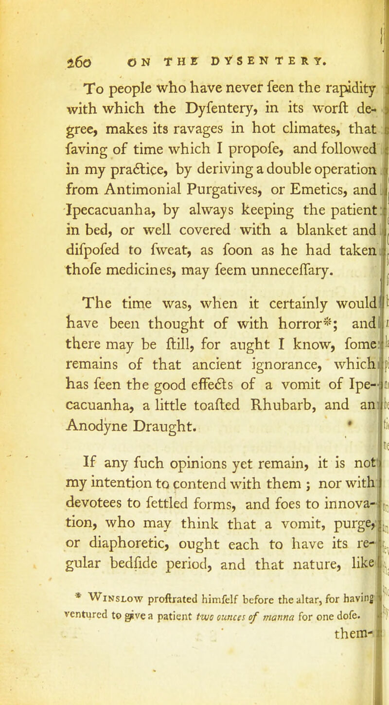 To people who have never feen the rapidity with which the Dyfentery, in its word de- gree, makes its ravages in hot climates, that faving of time which I propofe, and followed in my practice, by deriving a double operation from Antimonial Purgatives, or Emetics, and I Ipecacuanha, by always keeping the patient] in bed, or well covered with a blanket and difpofed to fweat, as foon as he had takem thofe medicines, may feem unneceflary. The time was, when it certainly would I have been thought of with horror*; and there may be ftill, for aught I know, fome remains of that ancient ignorance, which has feen the good effects of a vomit of Ipe- cacuanha, a little toafted Rhubarb, and an Anodyne Draught. k If any fuch opinions yet remain, it is not my intention to contend with them ; nor with]) devotees to fettled forms, and foes to innova- tion, who may think that a vomit, purge,' or diaphoretic, ought each to have its re- gular bedfide period, and that nature, like * Winslow proftrated himfelf before the altar, for having ventured to give a patient two ounces of manna for one dofe. them-