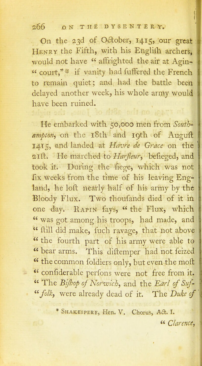 On the 23d of October, 1415, our great Henry the Fifth, with his Engliih archers, would not have  affrighted the air at Agin-  court,* if vanity had fufFered the French to remain quiet; and had the battle been delayed another week, his whole army would have been ruined. He embarked with 50,000 men from South- ampton, on the 18th and 19th of Auguft 1415, and landed at Havre de Grace on the 21 ft. He marched to Harfleur, befieged, and took it. During the fiege, which was not fix weeks from the time of his leaving Eng- land, he loft nearly half of his army by the Bloody Flux. Two thoufands died of it in one day. Rapin fays,  the Flux, which  was got among his troops, had made, and  ftill did make, fuch ravage, that not above  the fourth part of his army were able to  bear arms. This diftemper had not feized  the common foldiers only, but even the moft t6 confiderable perfons were not free from it.  The Bifhop of Norwich, and the Earl of Suf- folk, were already dead of it. The Duke of * Shakespere, Hen. V. Chorus, A<3. I.  Clarence,