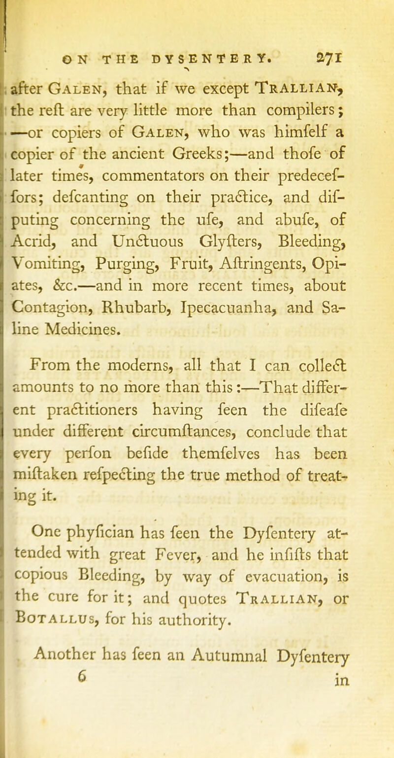 after Galen, that if we except Trallian, the reft are very little more than compilers; —or copiers of Galen, who was himfelf a copier of the ancient Greeks;—and thofe of later times, commentators on their predecef- fors; defcanting on their practice, and dis- puting concerning the ufe, and abufe, of Acrid, and Unctuous Glyfters, Bleeding, Vomiting, Purging, Fruit, Aflringents, Opi- ates, &c.—and in more recent times, about Contagion, Rhubarb, Ipecacuanha, and Sa- line Medicines. From the moderns, all that I can collect amounts to no more than this:—That differ- ent practitioners having feen the difeafe under different circumftances, conclude that every perfon befide themfelves has been miftaken respecting the true method of treat- ing it, r odi ^j^^a^hi I- , riibuhvj One phyfician has feen the Dyfentery at- tended with great Fever, and he infifts that copious Bleeding, by way of evacuation, is the cure for it; and quotes Trallian, or Botallus, for his authority. Another has feen an Autumnal Dyfentery