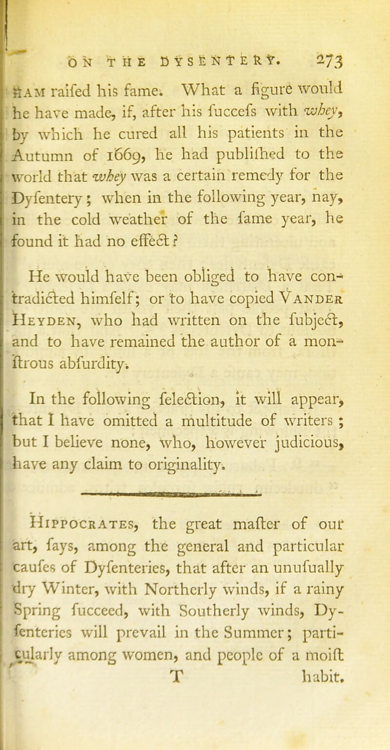 L ON THE DifSlNTERt. 273 Sam raifed his fame. What a figure would he have made, if, after his fuccefs with ivhey, by which he cured all his patients in the Autumn of 1669, he had published to the • world that whey was a certain remedy for the Dyfentery; when in the following year, nay, in the cold weather of the fame year, he found it had no effect ? He would have been obliged to have con- tradicted himfelf; or to have copied Vander Heyden, who had written on the fubjeft, and to have remained the author of a mon- ftrous abfurdity* In the following feleclion, it will appear* that I have omitted a multitude of writers ; but I believe none, who, however judicious, have any claim to originality. Hippocrates, the great mafter of our art, fays, among the general and particular taufes of Dyfenteries, that after an unufually idry Winter, with Northerly winds, if a rainy Spring fucceed, with Southerly winds, Dy- fenteries will prevail in the Summer; parti- cularly among women, and people of a moift T habit.