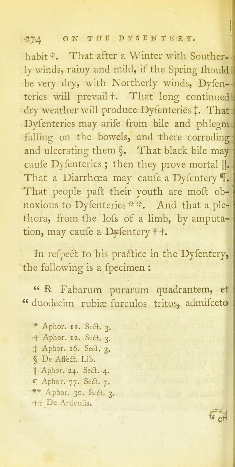 ■274 ON THE DYSENTERY. habit*. That after a Winter with Souther- • ly winds, rainy and mild, if the Spring mould; be very dry, with Northerly winds, Dyfen-- tcries will prevail t. That long continued I dry weather will produce Dyfenteries J. That : Dyfenteries may arife from bile and phlegm 1 falling on the bowels, and there corroding; and ulcerating them §. That black bile may! caufe Dyfenteries; then they prove mortal |f.. That a Diarrhoea may caufe a Dyfentery H.. That people paft their youth are moft ob- noxious to Dyfenteries * *. And that a ple- thora, from the lofs of a limb, by amputa- tion, may caufe a Dyfentery t i. In refpect to his practice in the Dyfentery, the following is a fpecimen :  R Fabarum purarum quadrantem, et  duodecim rubias furculos tritos, admifceto * Aphor. 11. Seft. 3. t Aphcr. 12. Se&. 3. J Aphor. 16. Se£t 3. § De Affe<a. Lib. || Aphor. 24. Seclr. 4. f Aphor. 77. Seel. 7. ** Aphor. 30. Sc£t. 3. -ft Ds Articulis.