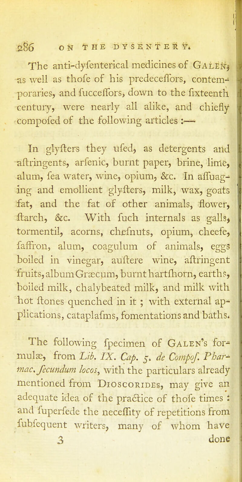 The anti-dyfenterical medicines of Galen* as well as thofe of his predeceflbrs, contem- poraries, and fucceflbrs> down to the fixteenth century, were nearly all alike, and chiefly compofed of the following articles:— In glyfters they ufed, as detergents and aftrin gents, arfenic, burnt paper, brine, lime, alum, fea water, wine, opium, &c. In affuag- ing and emollient glyfters, milk, wax, goats fat, and the fat of other animals, flower, flarch, &c. With fuch internals as galls* tormentil, acorns, chefnuts, opium, cheefe, faflfron, alum, coagulum of animals, eggs boiled in vinegar, auftere wine, aftringent fruits, album Graecum, burnt hartfhorn, earths, boiled milk, chalybeated milk, and milk with hot ftones quenched in it ; with external ap^ plications, cataplafms, fomentations and baths* The following fpecimen of Galen's for* mulas, from Lib. IX. Cap. 5. de Compof. Phar^ mac. fecundum locos, with the particulars already mentioned from Dioscorides, may give an adequate idea of the practice of thofe times : and fuperfede the neceflity of repetitions from fubfequent writers, many of whom have 3 done