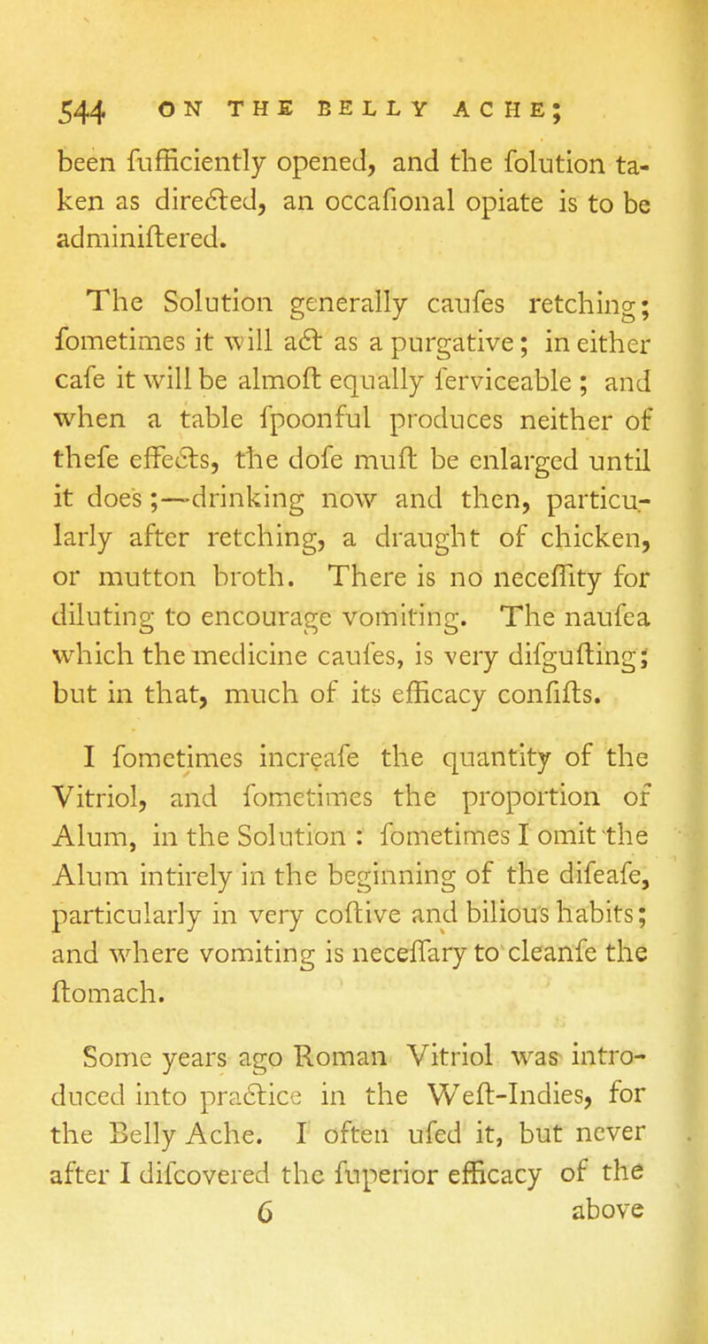 been fufficiently opened, and the folution ta- ken as directed, an occafional opiate is to be adminiftered. The Solution generally caufes retching; fometimes it will act as a purgative; in either cafe it will be almoft equally ferviceable ; and when a table fpoonful produces neither of thefe effects, the dofe muft be enlarged until it doe's;—drinking now and then, particu- larly after retching, a draught of chicken, or mutton broth. There is no neceflity for diluting to encourage vomiting. The naufea which the medicine caufes, is very difgufting; but in that, much of its efficacy confifts. I fometimes increafe the quantity of the Vitriol, and fometimes the proportion of Alum, in the Solution : fometimes I omit the Alum intirely in the beginning of the difeafe, particularly in very coftive and bilious habits; and where vomiting is neceffary to cleanfe the ftomach. Some years ago Roman Vitriol was intro- duced into practice in the Weft-Indies, for the Belly Ache. I often ufed it, but never after I difcovered the fuperior efficacy of the 6 above