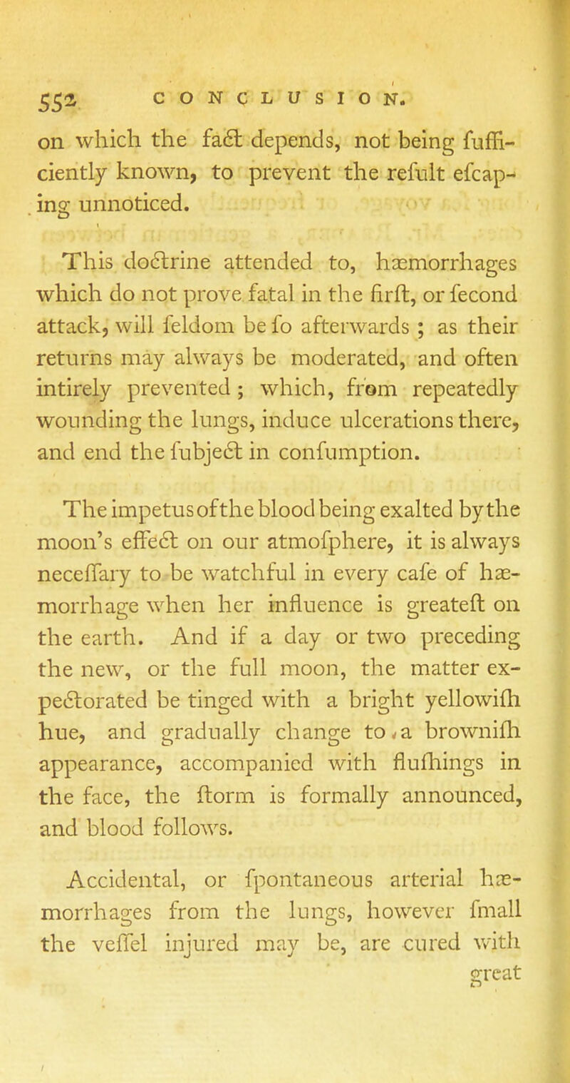 on which the fact depends, not being fuffi- ciently known, to prevent the refult efcap- ing unnoticed. This doctrine attended to, haemorrhages which do not prove fatal in the nrft, or fecond attack, will feldom be fo afterwards; as their returns may always be moderated, and often intirely prevented ; which, from repeatedly wounding the lungs, induce ulcerations there, and end the fubject in confumption. The impetus of the blood being exalted by the moon's effect on our atmofphere, it is always neceffary to be watchful in every cafe of hae- morrhage when her influence is greater! on the earth. And if a day or two preceding the new, or the full moon, the matter ex- pectorated be tinged with a bright yellowifh hue, and gradually change to<a brownifh appearance, accompanied with nufhings in the face, the ftorm is formally announced, and blood follows. Accidental, or fpontaneous arterial hae- morrhages from the lungs, however fmall the veflel injured may be, are cured with orcat /