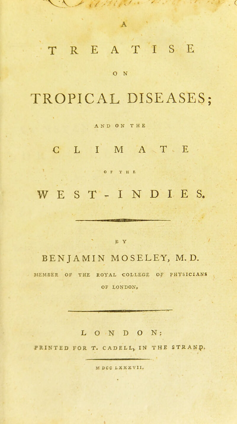 A TREATISE O N TROPICAL DISEASES; AND ON THE CLIMATE OF THE WEST-INDIES. B Y BENJAMIN MOSELEY, M. D. MEMBER OF THE ROYAL COLLEGE OF PHYSICIANS OF LONDON, LONDON: PRINTED FOR T. CADELL, IN THE STRAND. M DCC LXXXVII.