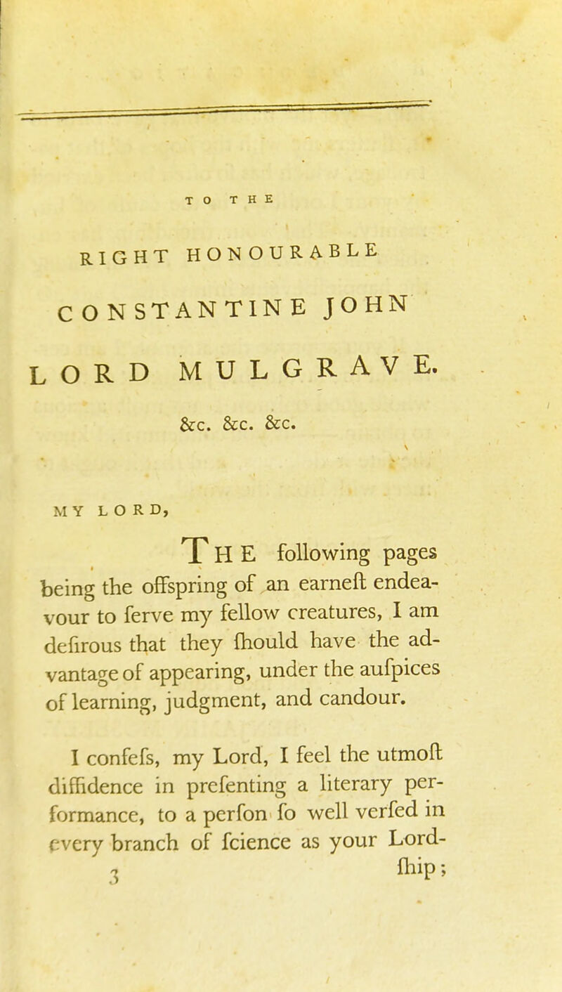 TO THE RIGHT HONOURABLE CONSTANTINE JOHN LORD MULGRAVE, &c. &c. &c. MY LORD, THE following pages being the offspring of an earneft endea- vour to ferve my fellow creatures, I am defirous that they mould have the ad- vantage of appearing, under the aufpices of learning, judgment, and candour. I confefs, my Lord, I feel the utmofl diffidence in prefenting a literary per- formance, to a perfon fo well verfed in rvery branch of fcience as your Lord-