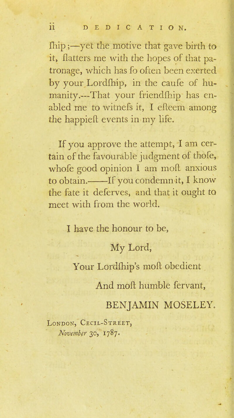 11 DEDICATION. fhip;—yet the motive that gave birth to it, flatters me with the hopes of that pa- tronage, which has fo often been exerted by your.Lordfhip, in the caufe of hu- manity.—That your friendfhip has en- abled me to witnefs it, I efteem among the happieft events in my life. If you approve the attempt, I am cer- tain of the favourable judgment of thofe, whofe good opinion I am raoft anxious to obtain. If you condemn it, I know the fate it deferves, and that it ought to meet with from the world. I have the honour to be, My Lord, Your Lordfhip's moft obedient And moft humble fervant, BENJAMIN MOSELEY. London, Cecil-Street, November 30, 1787.