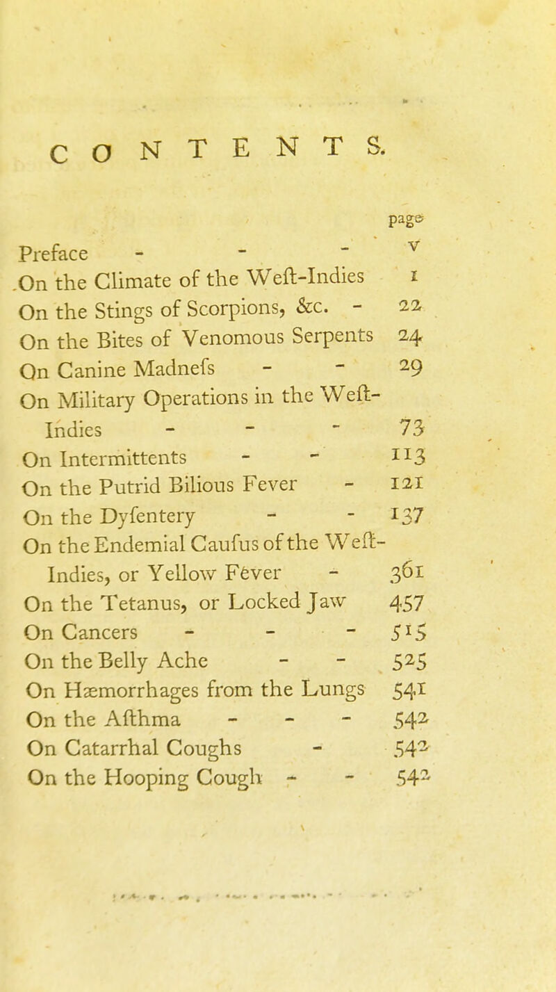 CONTENTS. page Preface - - - v On the Climate of the Weft-Indies i On the Stings of Scorpions, &c. - 22 On the Bites of Venomous Serpents 24 On Canine Madnefs - - 29 On Military Operations in the Weft- Indies - -  73 On Intermittents - - H3 On the Putrid Bilious Fever - 121 On the Dyfentery - -137 On the Endemial Caufus of the Weft- Indies, or Yellow Fever - 361 On the Tetanus, or Locked Jaw 457 On Cancers - - 5I5 On the Belly Ache - - 525 On Haemorrhages from the Lungs 541 On the Afthma - 542 On Catarrhal Coughs - 543 On the Hooping Cough - - 54s