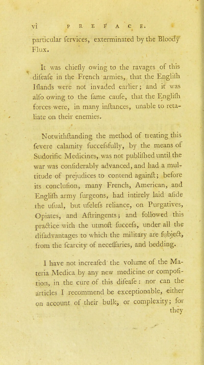 yi PREFACE. particular fervices, exterminated by the Blooci y Flux. It was chiefly owing to the ravages of this difeafe in the French armies, that the Englifh Iflands were not invaded earlier; and it was alfo owing to the fame caufe, that the Englilh forces were, in many inftances, unable to reta- liate on their enemies. Notwithftanding the method of treating this fevere calamity fuccefsfully, by the means of Sudorific Medicines, was not publifhed until the war was confiderably advanced, and had a mul- titude of prejudices to contend againft; before its conclufion, many French, American, and Englifh army furgeons, had intirely laid afide the ufual, but ufelefs reliance, on Purgatives, Opiates, and Aftringents; and followed this practice with the utmoft fuccefs, under all the difad vantages to which the military are fubject, from the fcarcity of neceffaries, and bedding. I have not increafed the volume of the Ma- teria Medica by any new medicine or compofi- tion, in the cure of this difeafe: nor can the articles I recommend be exceptionable, either on account of their bulk, or complexity; for