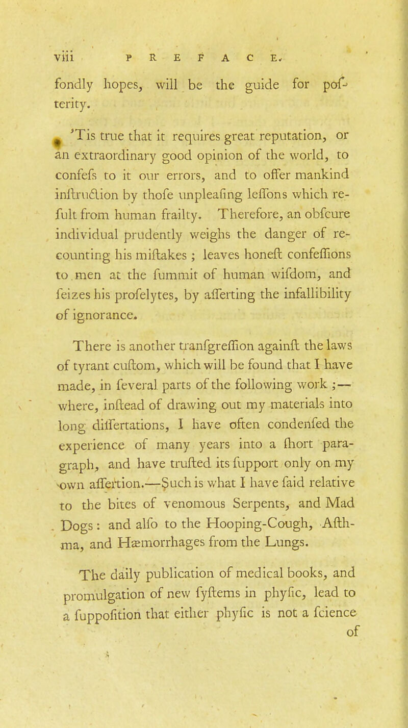 fondly hopes, will be the guide for pof-> terity. # 'Tis true that it requires great reputation, or an extraordinary good opinion of the world, to confefs to it our errors, and to offer mankind inltruclion by thofe unpleafing lefTons which re- fult from human frailty. Therefore, an obfcure individual prudently weighs the danger of re- counting his miftakes ; leaves honeft confefTions to. men at the fummit of human wifdom, and feizes his profelytes, by afTerting the infallibility of ignorance. There is another tranfgreflion againil the laws of tyrant cuftom, which will be found that I have made, in feveral parts of the following work ; — where, inftead of drawing out my materials into long diifertations, I have often condenfed the experience of many years into a fhort para- graph, and have trufted its fupport only on my -own affertion.—Such is what I have faid relative to the bites of venomous Serpents, and Mad Dogs : and alfo to the Hooping-Cough, Afth- ma, and Hemorrhages from the Lungs. The daily publication of medical books, and promulgation of new fyftems in phyfic, lead to a fuppofition that either phyfic is not a fcience