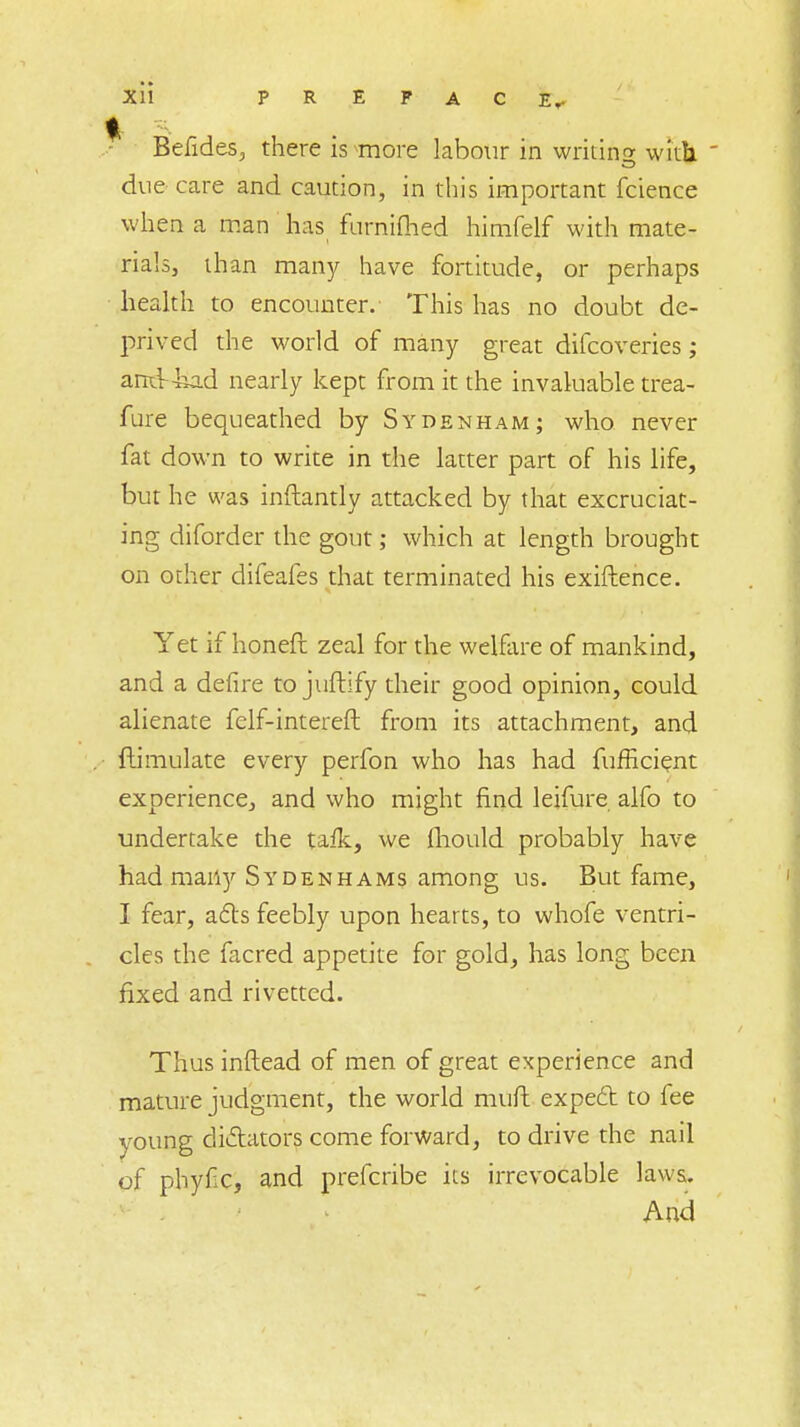 Befides, there is more labour in writing with  due care and caution, in this important fcience when a man has fumifhed himfelf with mate- rials, than many have fortitude, or perhaps health to encounter. This has no doubt de- prived the world of many great difcoveries; and-kad nearly kept from it the invaluable trea- fure bequeathed by Sydenham; who never fat down to write in the latter part of his life, but he was inftantly attacked by that excruciat- ing diforder the gout; which at length brought on other difeafes that terminated his exiftence. Yet if honeft zeal for the welfare of mankind, and a delire to juftify their good opinion, could alienate felf-intereft from its attachment, and ftimulate every perfon who has had fufficient experience, and who might find leifure alfo to undertake the tafk, we fhould probably have had many Sydenhams among us. But fame, I fear, acts feebly upon hearts, to whofe ventri- cles the facred appetite for gold, has long been fixed and rivetted. Thus inflead of men of great experience and mature judgment, the world muft expect to fee young dictators come forward, to drive the nail of phyfic, and prefcribe its irrevocable laws.