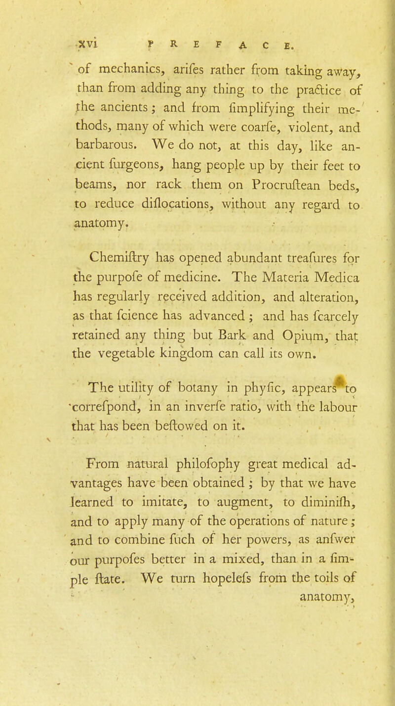 • of mechanics, arifes rather from taking away, than from adding any thing to the practice of the ancients; and from Amplifying their me- thods, many of which were coarfe, violent, and barbarous. We do not, at this day, like an- cient furgeons, hang people up by their feet to beams, nor rack them on Procruftean beds, to reduce diflocations, without any regard to anatomy. Chemiflry has opened abundant treafures fqr the purpofe of medicine. The Materia Medica has regularly received addition, and alteration, as that fcience has advanced ; and has fcarcely retained any thing but Bark and Opium, that the vegetable kingdom can call its own. The utility of botany in phyfic, appears^to 'correfpond, in an inverfe ratio, with the labour that has been beftowed on it. From natural philofophy great medical ad- vantages have been obtained ; by that we have learned to imitate, to augment, to diminifh, and to apply many of the operations of nature; and to combine fuch of her powers, as anfwer our purpofes better in a mixed, than in a Am- ple ftate. We turn hopelefs from the toils of anatomy,