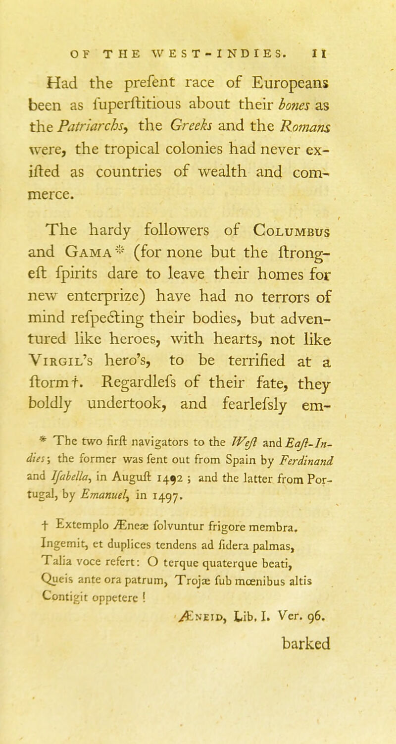 Had the prefent race of Europeans been as iuperftitious about their bones as the Patriarchs^ the Greeks and the Romans were, the tropical colonies had never ex- ifted as countries of wealth and com- merce. The hardy followers of Columbus and Gam a * (for none but the ftrong- eft fpirits dare to leave their homes for new enterprize) have had no terrors of mind reflecting their bodies, but adven- tured like heroes, with hearts, not like Virgil's hero's, to be terrified at a ftormt. Regardlefs of their fate, they boldly undertook, and fearlefsly em- * The two firft navigators to the Wejl and Eajl-In- dies; the former was fent out from Spain by Ferdinand and Ifabella, in Auguft 1452 ; and the latter from Por- tugal, by Emanuel^ in 1497. t Extemplo Myiztr folvuntur frigore membra. Ingemit, et duplices tendens ad fidera palmas, Talia voce refert: O terque quaterque beati, Queis ante ora patrum, Trojas fub mcenibus altis Contigit oppetere ! ^Kneid, Lib, I. Ver. 96. barked