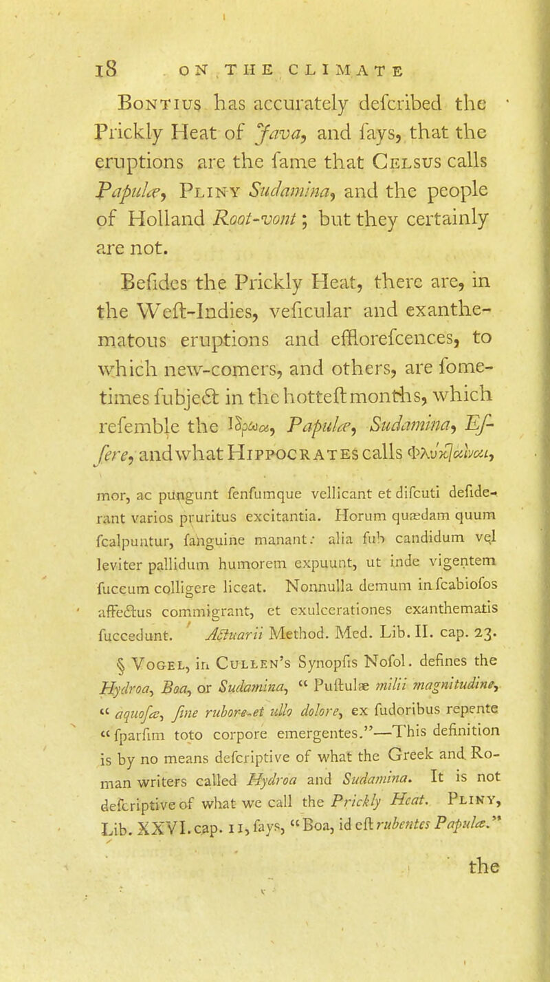 iS ON.THE CLIMATE Bontius has accurately defcribed the Prickly Heat of Java, and lays, that the eruptions are the fame that Celsus calls Papulce, Pliny Suclamuia, and the people of Holland Root-vont; but they certainly are not. Befides the Prickly Heat, there are, in the Weft-Indies, veficular and exanthe- ma tous eruptions and efflorefcenc.es, to which new-comers, and others, are fome- times fubjecl: in the hotteftmonths, which refemble the lSp&>«, PapuLe, Sudamina, Ef- fl're, and what Hippocrates calls ^XvkIocivoh, mor, ac pUngunt fenfumque vellicant et difcuti defide- rant varios pruritus excitantia. Horum quasdam quum fcalpuntur, fahguine manant: alia fub candidum vel leviter pallidum humorem expuunt, ut inde vigentem fuccum colligere liceat. Nonnulla demum infeabiofos affe&us commigrant, et exulcerationes exanthematis fuccedunt. ' Aauarii Method. Med. Lib. H. cap. 23. § Yogel, iri Cullen's Synopfis Nofol. defines the Hydroa, Boa, or Sudanuna, « Puftulae milii 7nagnitudrne,  aquofa, fine rubore-et idh dolore, ex fudoribus repente fparfim toto corpore emergentes.—This definition is by no means deferiptive of what the Greek and Ro- man writers called Hydroa and Sudamina. It is not defcriptiveof what we call the Prickly Heat. Pliny, Lib. XXVI.cap. 11, fays, Boa, id eftrubentes Papula.