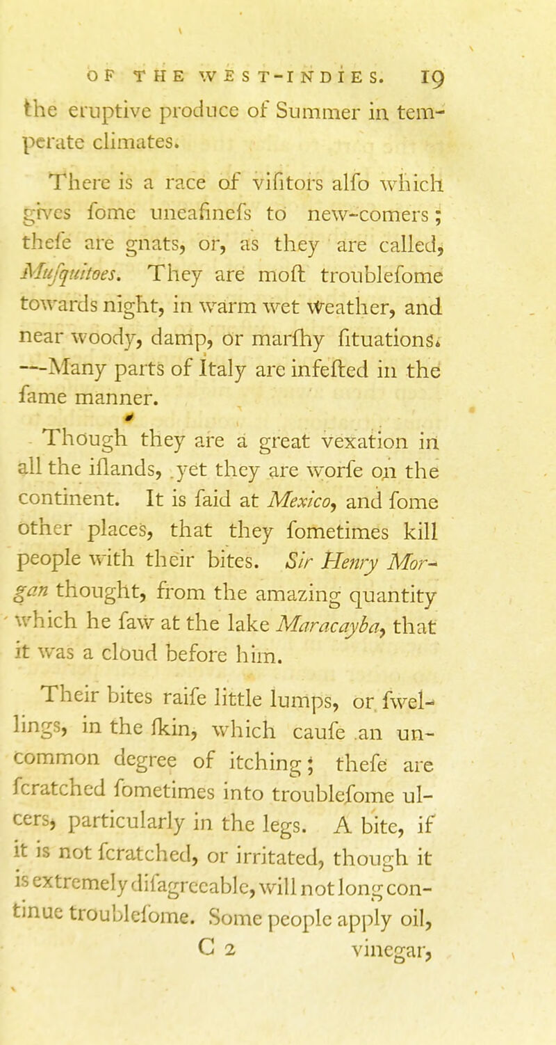 the eruptive produce of Summer in. tem- perate climates. There is a race of vifitors alfo which gives fome uneafinefs to new-comers; thefe are gnats, or, as they are called, Mufquitoes. They are moft troublefome towards night, in warm wet weather, and near woody, damp, or marfhy fituations* —Many parts of Italy are infefted in the fame manner. Though they are a great vexation in all the iflands, .yet they are worfe on the continent. It is faid at Mexico, and fome Other places, that they fometimes kill people with their bites. Sir Henry Mor~ gen thought, from the amazing quantity ' which he faw at the lake Maracayba> that it was a cloud before him. Their bites raife little lumps, or fwel- lings, in the Ikin, which caufe an un- common degree of itching* thefe are fcratched fometimes into troublefome ul- cers, particularly in the legs. A bite, if it is not fcratched, or irritated, though it is extremely difagrccable, will not long con- tinue troublefome. Some people apply oil, C 2 vinegar,