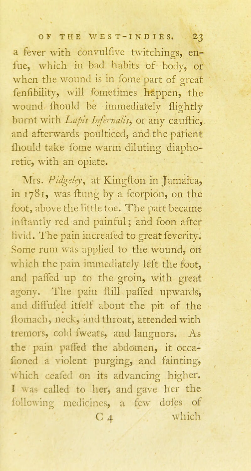 a fever with convulfive twitchings, en- fue, which in bad habits of body, or when the wound is in fome part of great fenfibility, will fometimes happen, the wound ihould be immediately nightly burnt with Lapis Infemails, or any cauitic, and afterwards poulticed, and the patient Ihould take fome warm diluting diapho- retic, with an opiate. Mrs. P/dgeley, at Kingfton in Jamaica, in 1781, was flung by a fcorpion, on the foot, above the little toe. The part became inftantly red and painful; and foon after livid. The pain increafed to great feverity. Some rum was applied to the wound, on which the pain immediately left the foot, and palled up to the groin, with great agony. The pain frill palfed upwards, and diffufed itfelf about the pit of the ftomach, neck, and throat, attended with tremors, cold fweats, and languors. As the pain pafted the abdomen, it occa- fioned a violent purging, and fainting, which ceafed on its advancing higher. I was called to her, and gave her the following medicines, a few doles of C 4 which