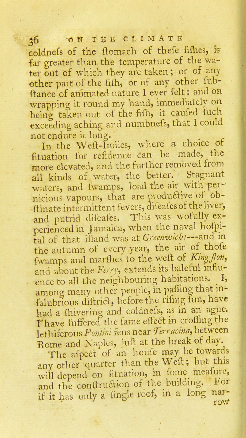 coldnefs of the ftomach of thefe fifties, is far greater than the temperature of the wa- ter out of which they are taken; or of any other part of the nih, or of any other iub- ftance of animated nature I ever felt: and on wrapping it round my hand, immediately on being taken out of the filh, it caufed luch exceeding aching and numbnefs, that I could not endure it long. In the Weft-Indies, where a choice or fituation for refidence can be made, the more elevated, and the further removed from all kinds of water, the better. Stagnant waters, and fwamps, load the air with per- nicious vapours, that are produ&ive of ob- ftinate intermittent fevers, difeafes of the liver, and putrid difeafes. This was wofully ex- perienced in Jamaica, when the naval hofpi- tal of that ifland was at Greenwich:—and in the autumn of every year, the air of thofe fwamps and marines to the weft of Kingjto/i, and about the Ferry, extends its baleful influ- ence to all the neighbouring habitations. _ I, among many other people, in patting that m- falubnous diftrift, before the ruing lun, have had a ftiivering and coldnefs, as m an ague, f have fufFered the fame effecT: in crofting the lethiferous Poniini fens near Terracina, between Rome and Naples, juft at the break of day. The afpecl of an houfe may be towards any other quarter than the Weft; but this will depend on fituation, in fome meafurc, and the conftruaion of the building. For if it has only a fingle roof, iri a long nar- ^ J rov/