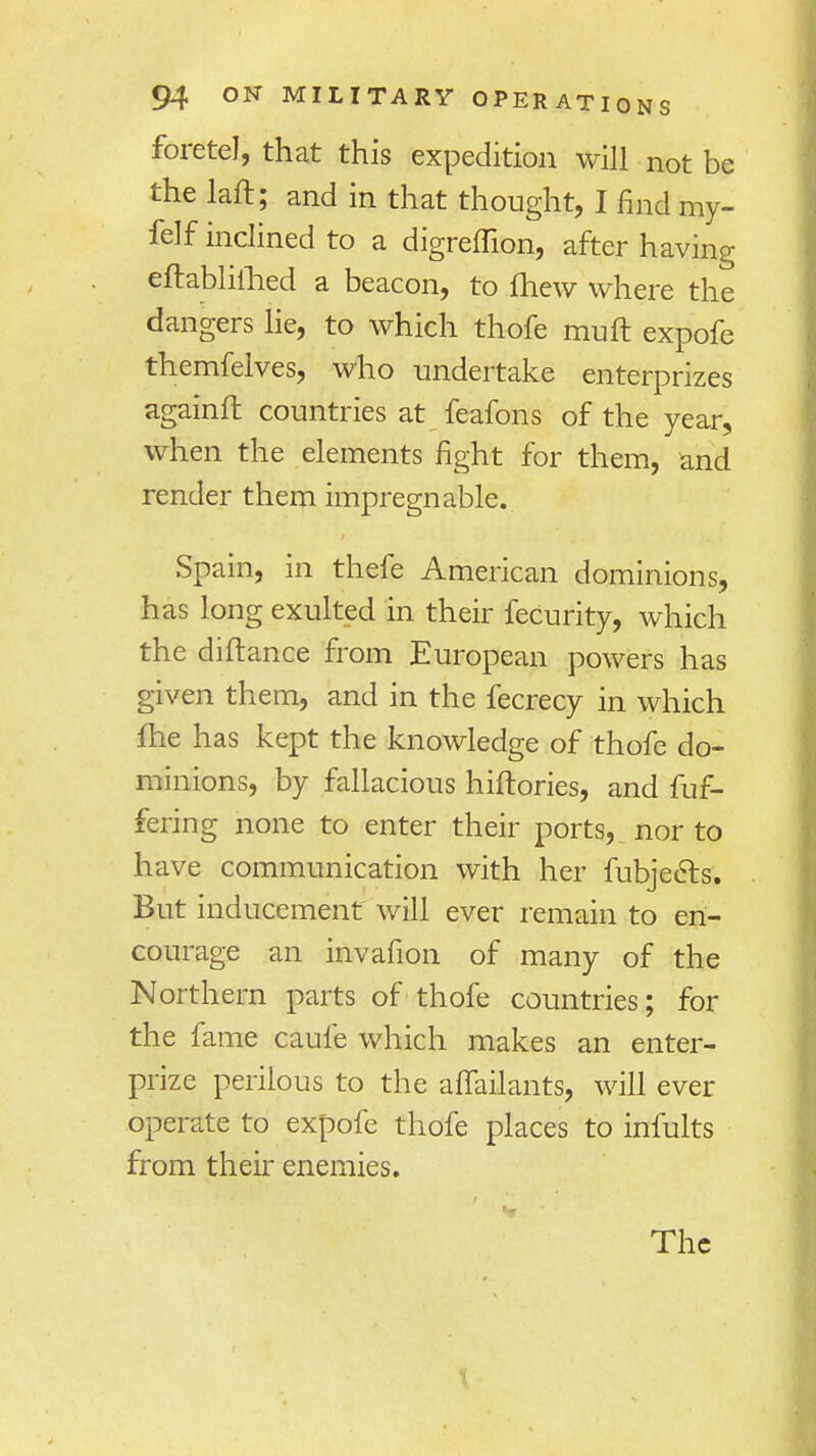 foretel, that this expedition will not be the laft; and in that thought, I hnd my- felf inclined to a digreffion, after having eftabliihed a beacon, to fhew where the dangers lie, to which thofe muft expofe themfelves, who undertake enterprizes againft countries at feafons of the year, when the elements fight for them, and render them impregnable. Spain, in thefe American dominions, has long exulted in their feCurity, which the diftance from European powers has given them, and in the fecrecy in which fhe has kept the knowledge of thofe do- minions, by fallacious hiftories, and fuf- fering none to enter their ports,, nor to have communication with her fubjects. But inducement will ever remain to en- courage an invafion of many of the Northern parts of thofe countries; for the fame caufe which makes an enter- prize perilous to the affailants, will ever operate to expofe thofe places to infults from their enemies.