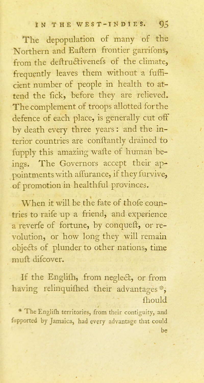 The depopulation of many of the Northern and Eaftern frontier garrifons, from the deftruclivenefs of the climate, frequently leaves them without a fuin- dent number of people in health to at- tend the fick, before they are relieved. The complement of troops allotted forthe defence of each place, is generally cut off by death every three years: and the in- terior countries are conftantly drained to fupply this amazing wafle of human be- ings. The Governors accept their ap- pointments with affurance, if theyfurvive, of promotion in healthful provinces. When it will be the fate of thofe coun- tries to raife up a friend, and experience a reverfe of fortune, by conquefl, or re- volution, or how long they will remain objects of plunder to other nations, time muft difcover. If the Englifh, from neglect, or from having relinquished their advantages*, fhould * The Englifh territories, from their contiguity, and fupported by Jamaica, had every advantage that could be