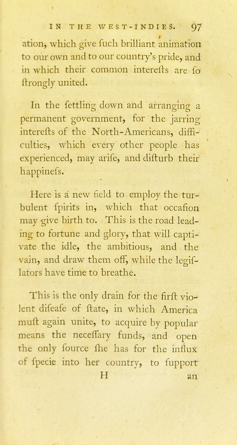 IN THE WEST-INDIES. 97 ation, which give fuch brilliant animation to our own and to our country's pride, and in which their common interefts are fa ftrongly united. In the fettling down and arranging a permanent government, for the jarring interefts of the North-Americans, diftV culties, which every other people has experienced, may arife, and difturb their happinefs. Here is a new field to employ the tur- bulent fpirits in, which that occafion may give birth to. This is the road lead- ing to fortune and glory, that will capti- vate the idle, the ambitious, and the vain, and draw them off, while the legif- lators have time to breathe. This is the only drain for the firft vkn lent difeafe of ftate, in which America muft again unite, to acquire by popular means the neceffary funds, and open the only fource fhe has for the influx of fpecie into her country, to fupport