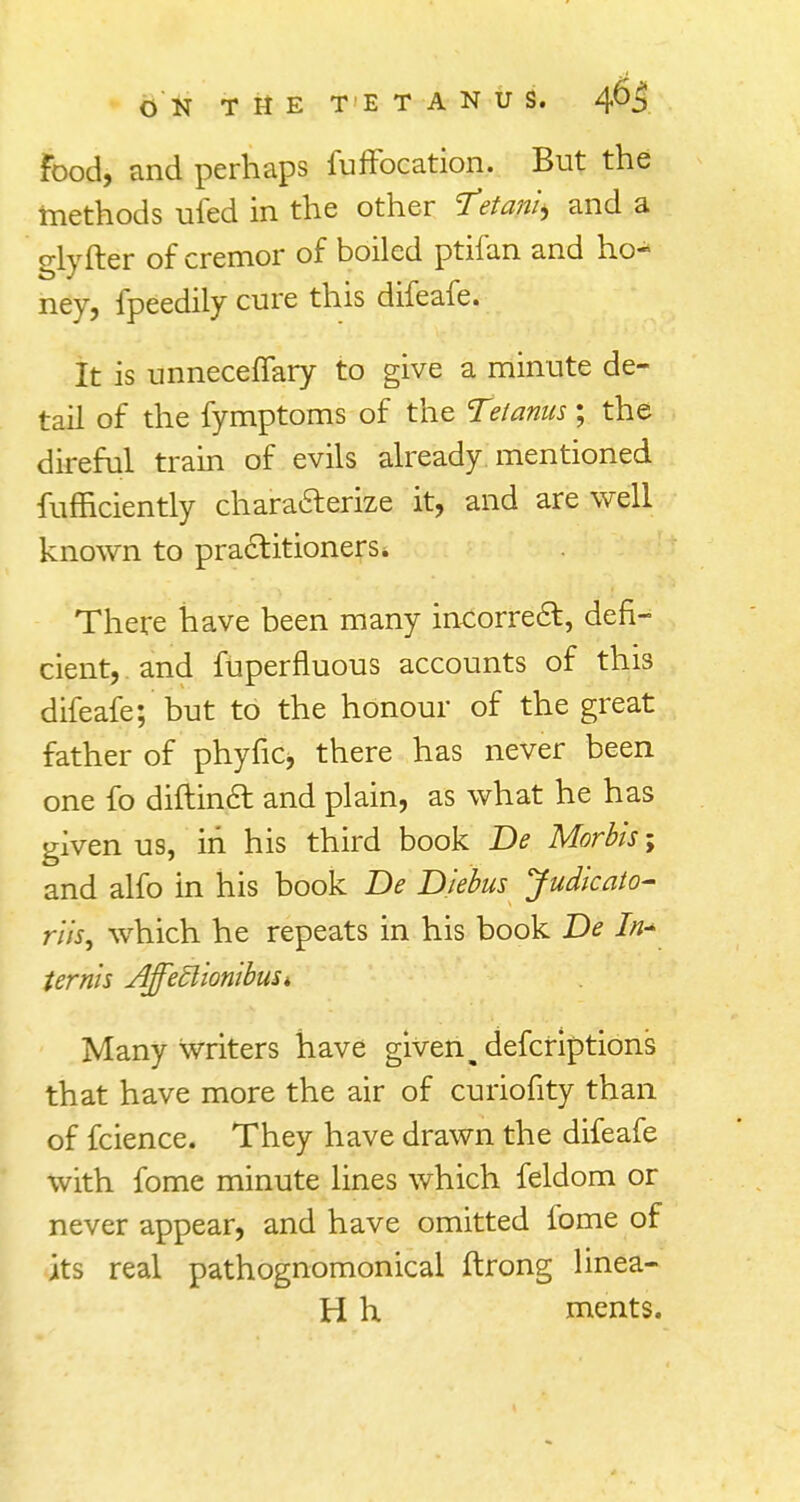 Food, and perhaps fuffocation. But the methods ufed in the other Tetania and a glyfter of cremor of boiled ptifan and ho- ney, fpeedily cure this difeafe. It is unneceffary to give a minute de- tail of the fymptoms of the Tetanus; the direful train of evils already mentioned fufficiently characterize it, and are well known to practitioners* There have been many incorrect, defi- cient, and fuperfluous accounts of this difeafe; but to the honour of the great father of phytic* there has never been one fo diftinct and plain, as what he has given us, in his third book Be Morbis; and alfo in his book De Biebus Judicato- rik, which he repeats in his book De In* terms AjfeElionibuSi Many writers have given m defcriptions that have more the air of curiofity than of fcience. They have drawn the difeafe with fome minute lines which feldom or never appear, and have omitted fome of its real pathognomonical ftrong linea- H h ments.