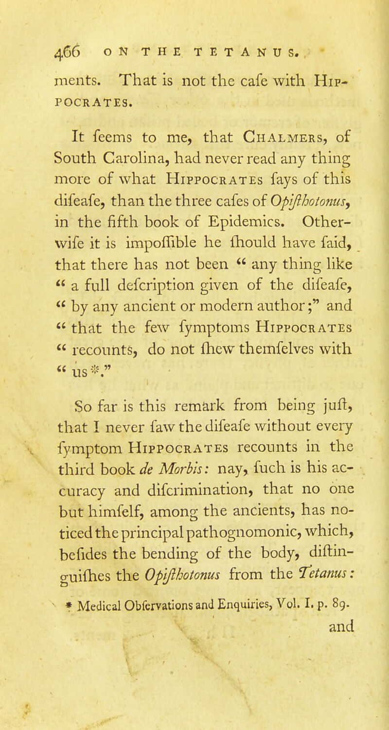 merits. That is not the cafe with Hip- pocrates. It feems to me, that Chalmers, of South Carolina, had never read any thing more of what Hippocrates fays of this difeafe, than the three cafes of Opijihotonus, in the fifth book of Epidemics. Other- wife it is impoflible he mould have faid, that there has not been  any thing like  a full defcription given of the difeafe,  by any ancient or modern author; and  that the few fymptoms Hippocrates  recounts, do not fhew themfelves with us*. So far is this remark from being juft, that I never faw the difeafe without every fymptom Hippocrates recounts in the third book de Morbis: nay, fuch is his ac- curacy and difcrimination, that no one but himfelf, among the ancients, has no- ticed the principal pathognomonic, which, be fides the bending of the body, diftin- guifhes the Oplfthotonus from the Tetanus: * Medical Obfervations and Enquiries, Vol. I. p. 89. and